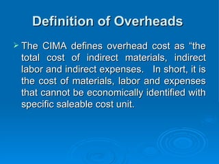 Definition of Overheads
Definition of Overheads
 The CIMA defines overhead cost as “the
The CIMA defines overhead cost as “the
total cost of indirect materials, indirect
total cost of indirect materials, indirect
labor and indirect expenses. In short, it is
labor and indirect expenses. In short, it is
the cost of materials, labor and expenses
the cost of materials, labor and expenses
that cannot be economically identified with
that cannot be economically identified with
specific saleable cost unit.
specific saleable cost unit.
 