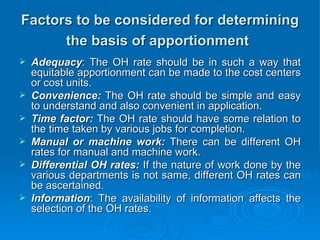 Factors to be considered for determining
Factors to be considered for determining
the basis of apportionment
the basis of apportionment
 Adequacy
Adequacy: The OH rate should be in such a way that
: The OH rate should be in such a way that
equitable apportionment can be made to the cost centers
equitable apportionment can be made to the cost centers
or cost units.
or cost units.
 Convenience:
Convenience: The OH rate should be simple and easy
The OH rate should be simple and easy
to understand and also convenient in application.
to understand and also convenient in application.
 Time factor:
Time factor: The OH rate should have some relation to
The OH rate should have some relation to
the time taken by various jobs for completion.
the time taken by various jobs for completion.
 Manual or machine work:
Manual or machine work: There can be different OH
There can be different OH
rates for manual and machine work.
rates for manual and machine work.
 Differential OH rates:
Differential OH rates: If the nature of work done by the
If the nature of work done by the
various departments is not same, different OH rates can
various departments is not same, different OH rates can
be ascertained.
be ascertained.
 Information
Information: The availability of information affects the
: The availability of information affects the
selection of the OH rates.
selection of the OH rates.
 