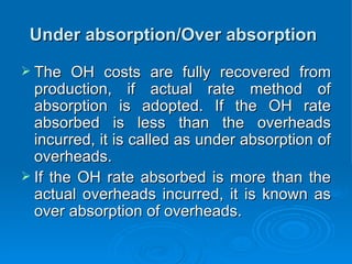 Under absorption/Over absorption
Under absorption/Over absorption
 The OH costs are fully recovered from
The OH costs are fully recovered from
production, if actual rate method of
production, if actual rate method of
absorption is adopted. If the OH rate
absorption is adopted. If the OH rate
absorbed is less than the overheads
absorbed is less than the overheads
incurred, it is called as under absorption of
incurred, it is called as under absorption of
overheads.
overheads.
 If the OH rate absorbed is more than the
If the OH rate absorbed is more than the
actual overheads incurred, it is known as
actual overheads incurred, it is known as
over absorption of overheads.
over absorption of overheads.
 