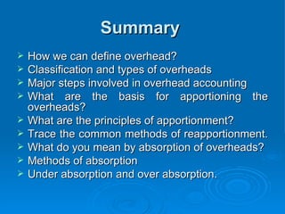 Summary
Summary
 How we can define overhead?
How we can define overhead?
 Classification and types of overheads
Classification and types of overheads
 Major steps involved in overhead accounting
Major steps involved in overhead accounting
 What are the basis for apportioning the
What are the basis for apportioning the
overheads?
overheads?
 What are the principles of apportionment?
What are the principles of apportionment?
 Trace the common methods of reapportionment.
Trace the common methods of reapportionment.
 What do you mean by absorption of overheads?
What do you mean by absorption of overheads?
 Methods of absorption
Methods of absorption
 Under absorption and over absorption.
Under absorption and over absorption.
 