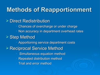 Methods of Reapportionment
Methods of Reapportionment
 Direct Redistribution
Direct Redistribution
• Chances of overcharge or under charge
Chances of overcharge or under charge
• Non accuracy in department overhead rates
Non accuracy in department overhead rates
 Step Method
Step Method
• Apportioning service department costs
Apportioning service department costs
 Reciprocal Service Method
Reciprocal Service Method
• Simultaneous equation method
Simultaneous equation method
• Repeated distribution method
Repeated distribution method
• Trial and error method
Trial and error method
 
