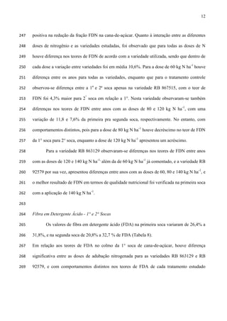 12
positiva na redução da fração FDN na cana-de-açúcar. Quanto à interação entre as diferentes247
doses de nitrogênio e as variedades estudadas, foi observado que para todas as doses de N248
houve diferença nos teores de FDN de acordo com a variedade utilizada, sendo que dentro de249
cada dose a variação entre variedades foi em média 10,6%. Para a dose de 60 kg N ha-1
houve250
diferença entre os anos para todas as variedades, enquanto que para o tratamento controle251
observou-se diferença entre a 1a
e 2ª soca apenas na variedade RB 867515, com o teor de252
FDN foi 4,3% maior para 2°
soca em relação a 1°. Nesta variedade observaram-se também253
diferenças nos teores de FDN entre anos com as doses de 80 e 120 kg N ha-1
, com uma254
variação de 11,8 e 7,6% da primeira pra segunda soca, respectivamente. No entanto, com255
comportamentos distintos, pois para a dose de 80 kg N ha-1
houve decréscimo no teor de FDN256
da 1° soca para 2° soca, enquanto a dose de 120 kg N ha-1
apresentou um acréscimo.257
Para a variedade RB 863129 observaram-se diferenças nos teores de FDN entre anos258
com as doses de 120 e 140 kg N ha-1,
além da de 60 kg N ha-1
já comentado, e a variedade RB259
92579 por sua vez, apresentou diferenças entre anos com as doses de 60, 80 e 140 kg N ha-1
, e260
o melhor resultado de FDN em termos de qualidade nutricional foi verificada na primeira soca261
com a aplicação de 140 kg N ha-1
.262
263
Fibra em Detergente Ácido - 1° e 2° Socas264
Os valores de fibra em detergente ácido (FDA) na primeira soca variaram de 26,4% a265
31,8%, e na segunda soca de 20,8% a 32,7 % de FDA (Tabela 8).266
Em relação aos teores de FDA no colmo da 1° soca de cana-de-açúcar, houve diferença267
significativa entre as doses de adubação nitrogenada para as variedades RB 863129 e RB268
92579, e com comportamentos distintos nos teores de FDA de cada tratamento estudado269
 