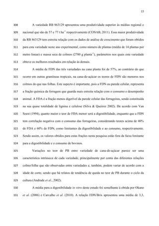 15
A variedade RB 863129 apresentou uma produtividade superior às médias regional e308
nacional que são de 57 e 77 t ha-1
respectivamente (CONAB, 2011). Essa maior produtividade309
da RB 863129 tem estreita relação com os dados de análise de crescimento que foram obtidos310
para esta variedade neste ano experimental, como número de plantas (média de 14 plantas por311
metro linear) e massa seca de colmos (2700 g planta-1
), parâmetros nos quais esta variedade312
obteve os melhores resultados em relação às demais.313
A média de FDN das três variedades na cana planta foi de 57%, ao contrário do que314
ocorre em outras gramíneas tropicais, na cana-de-açúcar os teores de FDN são menores nos315
colmos do que nas folhas. Este aspecto é importante, pois a FDN ou parede celular, representa316
a fração química da forragem que guarda mais estreita relação com o consumo e desempenho317
animal. A FDA é a fração menos digerível da parede celular das forrageiras, sendo constituída318
na sua quase totalidade de lignina e celulose (Silva & Queiroz 2002). De acordo com Van319
Soest (1994), quanto maior o teor de FDA menor será a digestibilidade, enquanto que a FDN320
tem correlação negativa com o consumo das forrageiras, considerando teores acima de 40%321
de FDA e 60% de FDN, como limitantes da digestibilidade e ao consumo, respectivamente.322
Sendo assim, os valores obtidos para estas frações nesta pesquisa estão fora da faixa limitante323
para a digestibilidade e o consumo de bovinos.324
Variações no teor de PB entre variedade de cana-de-açúcar parece ser uma325
característica intrínseca de cada variedade, principalmente por conta das diferentes relações326
colmo/folha que são observadas entre variedades e, também, podem variar de acordo com a327
idade de corte, sendo que há relatos de tendência de queda no teor de PB durante o ciclo da328
cultura (Andrade et al., 2002).329
A média para a digestibilidade in vitro deste estudo foi semelhante à obtida por Okano330
et al. (2006) e Carvalho et al. (2010). A relação FDN/Brix apresentou uma média de 3,3,331
 