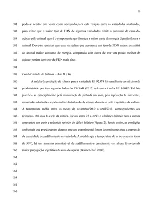 16
pode-se aceitar este valor como adequado para esta relação entre as variedades analisadas,332
para evitar que o maior teor de FDN de algumas variedades limite o consumo de cana-de-333
açúcar pelo animal, que é o componente que fornece a maior parte da energia digestível para o334
animal. Deve-se ressaltar que uma variedade que apresente um teor de FDN menor permitirá335
ao animal maior consumo de energia, comparada com outra de teor um pouco melhor de336
açúcar, porém com teor de FDN mais alto.337
338
Produtividade de Colmos – Ano II e III339
A média da produção de colmos para a variedade RB 92579 foi semelhante ao máximo de340
produtividade por área segundo dados do CONAB (2013) referentes à safra 2011/2012. Tal fato341
justifica- se principalmente pela manutenção da palhada em solo, pela reposição de nutrientes,342
através das adubações, e pela melhor distribuição de chuvas durante o ciclo vegetativo da cultura.343
A temperatura média entre os meses de novembro/2010 a abril/2011, correspondentes aos344
primeiros 180 dias do ciclo da cultura, oscilou entre 23 a 26ºC; e o balanço hídrico para a cultura345
apresentou um curto e reduzido período de déficit hídrico (Figura 2). Sendo assim, as condições346
ambientais que prevaleceram durante este ano experimental foram determinantes para a expressão347
da capacidade de perfilhamento da variedade. A medida que a temperatura do ar se eleva em torno348
de 30°C, há um aumento considerável de perfilhamento e crescimento em altura, favorecendo349
maior propagação vegetativa da cana-de-açúcar (Bonnet et al. 2006).350
351
352
353
354
355
356
 