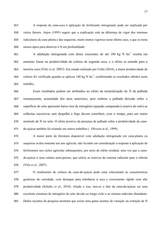 17
A resposta da cana-soca à aplicação de fertilizante nitrogenado pode ser explicada por357
vários fatores. Anjos (1995) sugere que a explicação está na diferença de vigor dos sistemas358
radiculares da cana planta e das soqueiras, muito menos vigoroso neste último caso, o que os torna359
menos aptos para absorver o N em profundidade.360
A adubação nitrogenada com doses crescentes de até 180 kg N ha-1
resulta em361
aumento linear na produtividade de colmos de segunda soca, e o efeito se estende para a362
terceira soca (Vitti et al. 2007). Em estudo realizado por Uribe (2010), a maior produtividade de363
colmos foi verificada quando se aplicou 140 kg N ha-1
, confirmando os resultados obtidos neste364
trabalho.365
Esses resultados podem ser atribuídos ao efeito da mineralização do N da palhada366
remanescente, acumulada dos anos anteriores, pois embora a palhada deixada sobre a367
superfície do solo apresente baixo teor de nitrogênio (quando comparada à reserva do solo) as368
colheitas sucessivas sem despalha a fogo devem contribuir, com o tempo, para um maior369
acúmulo de N no solo. O efeito positivo da presença de palhada sobre a produtividade da cana-370
de-açúcar também foi relatado em outros trabalhos ( Oliveira et al., 1999).371
A maior parte da literatura disponível com adubação nitrogenada em cana-planta ou372
soqueiras avalia somente um ano agrícola, não levando em consideração a resposta à aplicação de373
fertilizantes nos ciclos agrícolas subsequentes, por meio do efeito residual, uma vez que a cana-374
de-açúcar é uma cultura semi-perene, que utiliza as reservas do sistema radicular para a rebrota375
(Vitti et al., 2007).376
O rendimento de colmos da cana-de-açúcar pode estar relacionado às características377
genéticas da variedade, com destaque para tolerância à seca e crescimento rápido com alta378
produtividade (Schultz et al., 2010). Aliado a isso, tem-se o fato da cana-de-açúcar ser uma379
excelente extratora de nitrogênio do solo devido ao longo ciclo e ao sistema radicular abundante.380
Dados recentes de pesquisa mostram que existe uma gama enorme de variação na extração de N381
 