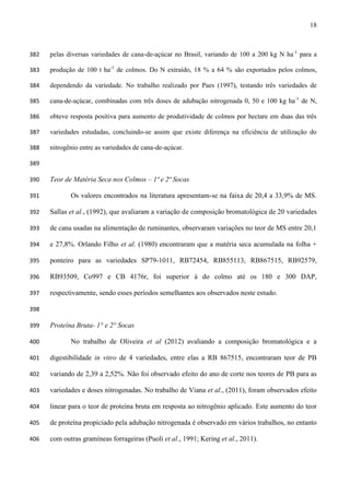 18
pelas diversas variedades de cana-de-açúcar no Brasil, variando de 100 a 200 kg N ha-1
para a382
produção de 100 t ha-1
de colmos. Do N extraído, 18 % a 64 % são exportados pelos colmos,383
dependendo da variedade. No trabalho realizado por Paes (1997), testando três variedades de384
cana-de-açúcar, combinadas com três doses de adubação nitrogenada 0, 50 e 100 kg ha-1
de N,385
obteve resposta positiva para aumento de produtividade de colmos por hectare em duas das três386
variedades estudadas, concluindo-se assim que existe diferença na eficiência de utilização do387
nitrogênio entre as variedades de cana-de-açúcar.388
389
Teor de Matéria Seca nos Colmos – 1ª e 2ª Socas390
Os valores encontrados na literatura apresentam-se na faixa de 20,4 a 33,9% de MS.391
Sallas et al., (1992), que avaliaram a variação de composição bromatológica de 20 variedades392
de cana usadas na alimentação de ruminantes, observaram variações no teor de MS entre 20,1393
e 27,8%. Orlando Filho et al. (1980) encontraram que a matéria seca acumulada na folha +394
ponteiro para as variedades SP79-1011, RB72454, RB855113, RB867515, RB92579,395
RB93509, Co997 e CB 4176r, foi superior à do colmo até os 180 e 300 DAP,396
respectivamente, sendo esses períodos semelhantes aos observados neste estudo.397
398
Proteína Bruta- 1° e 2° Socas399
No trabalho de Oliveira et al (2012) avaliando a composição bromatológica e a400
digestibilidade in vitro de 4 variedades, entre elas a RB 867515, encontraram teor de PB401
variando de 2,39 a 2,52%. Não foi observado efeito do ano de corte nos teores de PB para as402
variedades e doses nitrogenadas. No trabalho de Viana et al., (2011), foram observados efeito403
linear para o teor de proteína bruta em resposta ao nitrogênio aplicado. Este aumento do teor404
de proteína propiciado pela adubação nitrogenada é observado em vários trabalhos, no entanto405
com outras gramíneas forrageiras (Puoli et al., 1991; Kering et al., 2011).406
 