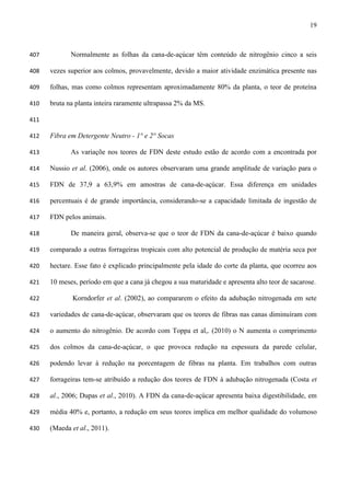 19
Normalmente as folhas da cana-de-açúcar têm conteúdo de nitrogênio cinco a seis407
vezes superior aos colmos, provavelmente, devido a maior atividade enzimática presente nas408
folhas, mas como colmos representam aproximadamente 80% da planta, o teor de proteína409
bruta na planta inteira raramente ultrapassa 2% da MS.410
411
Fibra em Detergente Neutro - 1° e 2° Socas412
As variaçõe nos teores de FDN deste estudo estão de acordo com a encontrada por413
Nussio et al. (2006), onde os autores observaram uma grande amplitude de variação para o414
FDN de 37,9 a 63,9% em amostras de cana-de-açúcar. Essa diferença em unidades415
percentuais é de grande importância, considerando-se a capacidade limitada de ingestão de416
FDN pelos animais.417
De maneira geral, observa-se que o teor de FDN da cana-de-açúcar é baixo quando418
comparado a outras forrageiras tropicais com alto potencial de produção de matéria seca por419
hectare. Esse fato é explicado principalmente pela idade do corte da planta, que ocorreu aos420
10 meses, período em que a cana já chegou a sua maturidade e apresenta alto teor de sacarose.421
Korndorfer et al. (2002), ao compararem o efeito da adubação nitrogenada em sete422
variedades de cana-de-açúcar, observaram que os teores de fibras nas canas diminuíram com423
o aumento do nitrogênio. De acordo com Toppa et al,. (2010) o N aumenta o comprimento424
dos colmos da cana-de-açúcar, o que provoca redução na espessura da parede celular,425
podendo levar à redução na porcentagem de fibras na planta. Em trabalhos com outras426
forrageiras tem-se atribuído a redução dos teores de FDN à adubação nitrogenada (Costa et427
al., 2006; Dupas et al., 2010). A FDN da cana-de-açúcar apresenta baixa digestibilidade, em428
média 40% e, portanto, a redução em seus teores implica em melhor qualidade do volumoso429
(Maeda et al., 2011).430
 