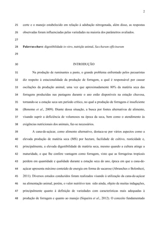 2
corte e o manejo estabelecido em relação à adubação nitrogenada, além disso, as respostas25
observadas foram influenciadas pelas variedades na maioria dos parâmetros avaliados.26
27
Palavras-chave: digestibilidade in vitro, nutrição animal, Saccharum officinarum28
29
INTRODUÇÃO30
Na produção de ruminantes a pasto, o grande problema enfrentado pelos pecuaristas31
diz respeito à estacionalidade da produção de forragem, a qual é responsável por causar32
oscilações da produção animal, uma vez que aproximadamente 80% da matéria seca das33
forragens produzidas nas pastagens durante o ano estão disponíveis na estação chuvosa,34
tornando-se a estação seca um período crítico, no qual a produção de forragens é insuficiente35
(Bonomo et al., 2009). Diante dessa situação, a busca por fontes alternativas de alimento,36
visando suprir a deficiência de volumosos na época da seca, bem como o atendimento às37
exigências nutricionais dos animais, faz-se necessários.38
A cana-de-açúcar, como alimento alternativo, destaca-se por vários aspectos como a39
elevada produção de matéria seca (MS) por hectare, facilidade de cultivo, rusticidade e,40
principalmente, a elevada digestibilidade de matéria seca, mesmo quando a cultura atinge a41
maturidade, o que lhe confere vantagem como forragem, visto que as forrageiras tropicais42
perdem em quantidade e qualidade durante a estação seca do ano, época em que a cana-de-43
açúcar apresenta máximo conteúdo de energia em forma de sacarose (Abranches e Bolonhezi,44
2011). Diversos estudos conduzidos foram realizados visando à utilização da cana-de-açúcar45
na alimentação animal, porém, o valor nutritivo tem sido ainda, objeto de muitas indagações,46
principalmente quanto à definição de variedades com características mais adequadas à47
produção de forragem e quanto ao manejo (Siqueira et al., 2012). O conceito fundamentado48
 