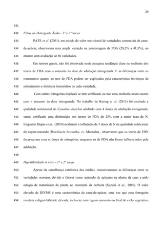 20
431
Fibra em Detergente Ácido - 1° e 2° Socas432
PATE et al. (2001), em estudo do valor nutricional de variedades comerciais de cana-433
de-açúcar, observaram uma ampla variação na porcentagem da FDA (28,3% a 41,5%), no434
entanto com avaliação de 66 variedades.435
Em termos gerais, não foi observada nesta pesquisa tendência clara na melhoria dos436
teores de FDA com o aumento da dose de adubação nitrogenada. E as diferenças entre os437
tratamentos quanto ao teor de FDA podem ser explicadas pela característica intrínseca de438
estiolamento e distância internódios de cada variedade.439
Com outras forrageiras tropicais se tem verificado ou não uma melhoria nestes teores440
com o aumento da dose nitrogenada. No trabalho de Kering et al. (2011) foi avaliado a441
qualidade nutricional do Cynodon dactylon adubado com 4 doses de adubação nitrogenada,442
sendo verificado uma diminuição nos teores de FDA de 25% com a maior taxa de N.443
Enquanto Dupas et al., (2010) avaliando a influência de 5 doses de N na qualidade nutricional444
do capim-marandu (Brachiaria brizantha, cv. Marandu) , observaram que os teores de FDN445
decresceram com as doses de nitrogênio, enquanto os de FDA não foram influenciados pela446
adubação.447
448
Digestibilidade in vitro - 1° e 2° socas449
Apesar da semelhança estatística das médias, numericamente as diferenças entre as450
variedades ocorrem, devido a fatores como acúmulo de açúcares na planta da cana e pelo451
estágio de maturidade da planta no momento da colheita (Suzuki et al., 2010). O valor452
elevado de DIVMS é uma característica da cana-de-açúcar, uma vez que essa forrageira453
mantém a digestibilidade elevada, inclusive com ligeiro aumento no final do ciclo vegetativo454
 