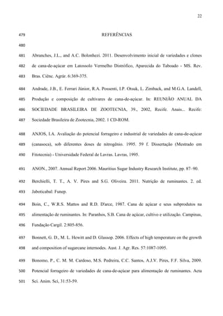 22
REFERÊNCIAS479
480
Abranches, J.L., and A.C. Bolonhezi. 2011. Desenvolvimento inicial de variedades e clones481
de cana-de-açúcar em Latossolo Vermelho Distrófico, Aparecida do Taboado - MS. Rev.482
Bras. Ciênc. Agrár. 6:369-375.483
Andrade, J.B., E. Ferrari Júnior, R.A. Possenti, I.P. Otsuk, L. Zimback, and M.G.A. Landell,484
Produção e composição de cultivares de cana-de-açúcar. In: REUNIÃO ANUAL DA485
SOCIEDADE BRASILEIRA DE ZOOTECNIA, 39., 2002, Recife. Anais... Recife:486
Sociedade Brasileira de Zootecnia, 2002. 1 CD-ROM.487
ANJOS, I.A. Avaliação do potencial forrageiro e industrial de variedades de cana-de-açúcar488
(canasoca), sob diferentes doses de nitrogênio. 1995. 59 f. Dissertação (Mestrado em489
Fitotecnia) - Universidade Federal de Lavras. Lavras, 1995.490
ANON., 2007. Annual Report 2006. Mauritius Sugar Industry Research Institute, pp. 87–90.491
Berchielli, T. T., A. V. Pires and S.G. Oliveira. 2011. Nutrição de ruminantes. 2. ed.492
Jaboticabal: Funep.493
Boin, C., W.R.S. Mattos and R.D. D'arce, 1987. Cana de açúcar e seus subprodutos na494
alimentação de ruminantes. In: Paranhos, S.B. Cana de açúcar, cultivo e utilização. Campinas,495
Fundação Cargil. 2:805-856.496
Bonnett, G. D., M. L. Hewitt and D. Glassop. 2006. Effects of high temperature on the growth497
and composition of sugarcane internodes. Aust. J. Agr. Res. 57:1087-1095.498
Bonomo, P., C. M. M. Cardoso, M.S. Pedreira, C.C. Santos, A.J.V. Pires, F.F. Silva, 2009.499
Potencial forrageiro de variedades de cana-de-açúcar para alimentação de ruminantes. Acta500
Sci. Anim. Sci, 31:53-59.501
 