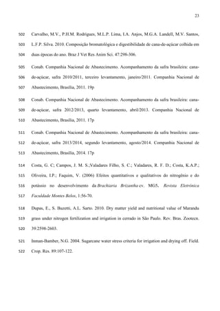 23
Carvalho, M.V., P.H.M. Rodrigues, M.L.P. Lima, I.A. Anjos, M.G.A. Landell, M.V. Santos,502
L.F.P. Silva. 2010. Composição bromatológica e digestibilidade de cana-de-açúcar colhida em503
duas épocas do ano. Braz J Vet Res Anim Sci. 47:298-306.504
Conab. Companhia Nacional de Abastecimento. Acompanhamento da safra brasileira: cana-505
de-açúcar, safra 2010/2011, terceiro levantamento, janeiro/2011. Companhia Nacional de506
Abastecimento, Brasília, 2011. 19p507
Conab. Companhia Nacional de Abastecimento. Acompanhamento da safra brasileira: cana-508
de-açúcar, safra 2012/2013, quarto levantamento, abril/2013. Companhia Nacional de509
Abastecimento, Brasília, 2011. 17p510
Conab. Companhia Nacional de Abastecimento. Acompanhamento da safra brasileira: cana-511
de-açúcar, safra 2013/2014, segundo levantamento, agosto/2014. Companhia Nacional de512
Abastecimento, Brasília, 2014. 17p513
Costa, G. C; Campos, J. M. S.;Valadares Filho, S. C.; Valadares, R. F. D.; Costa, K.A.P.;514
Oliveira, I.P.; Faquim, V. (2006) Efeitos quantitativos e qualitativos do nitrogênio e do515
potássio no desenvolvimento da Brachiaria Brizantha cv. MG5. Revista Eletrônica516
Faculdade Montes Belos, 1:56-70.517
Dupas, E., S. Buzetti, A.L. Sarto. 2010. Dry matter yield and nutritional value of Marandu518
grass under nitrogen fertilization and irrigation in cerrado in São Paulo. Rev. Bras. Zootecn.519
39:2598-2603.520
Inman-Bamber, N.G. 2004. Sugarcane water stress criteria for irrigation and drying off. Field.521
Crop. Res. 89:107-122.522
 