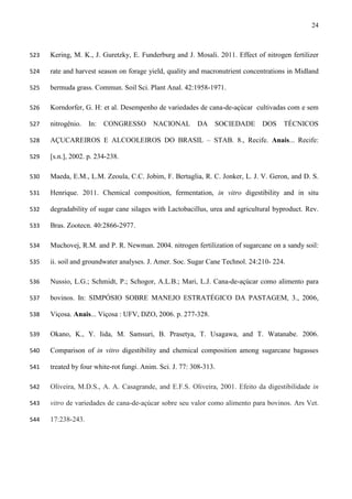 24
Kering, M. K., J. Guretzky, E. Funderburg and J. Mosali. 2011. Effect of nitrogen fertilizer523
rate and harvest season on forage yield, quality and macronutrient concentrations in Midland524
bermuda grass. Commun. Soil Sci. Plant Anal. 42:1958-1971.525
Korndorfer, G. H: et al. Desempenho de variedades de cana-de-açúcar cultivadas com e sem526
nitrogênio. In: CONGRESSO NACIONAL DA SOCIEDADE DOS TÉCNICOS527
AÇUCAREIROS E ALCOOLEIROS DO BRASIL – STAB. 8., Recife. Anais... Recife:528
[s.n.], 2002. p. 234-238.529
Maeda, E.M., L.M. Zeoula, C.C. Jobim, F. Bertaglia, R. C. Jonker, L. J. V. Geron, and D. S.530
Henrique. 2011. Chemical composition, fermentation, in vitro digestibility and in situ531
degradability of sugar cane silages with Lactobacillus, urea and agricultural byproduct. Rev.532
Bras. Zootecn. 40:2866-2977.533
Muchovej, R.M. and P. R. Newman. 2004. nitrogen fertilization of sugarcane on a sandy soil:534
ii. soil and groundwater analyses. J. Amer. Soc. Sugar Cane Technol. 24:210- 224.535
Nussio, L.G.; Schmidt, P.; Schogor, A.L.B.; Mari, L.J. Cana-de-açúcar como alimento para536
bovinos. In: SIMPÓSIO SOBRE MANEJO ESTRATÉGICO DA PASTAGEM, 3., 2006,537
Viçosa. Anais... Viçosa : UFV, DZO, 2006. p. 277-328.538
Okano, K., Y. Iida, M. Samsuri, B. Prasetya, T. Usagawa, and T. Watanabe. 2006.539
Comparison of in vitro digestibility and chemical composition among sugarcane bagasses540
treated by four white-rot fungi. Anim. Sci. J. 77: 308-313.541
Oliveira, M.D.S., A. A. Casagrande, and E.F.S. Oliveira, 2001. Efeito da digestibilidade in542
vitro de variedades de cana-de-açúcar sobre seu valor como alimento para bovinos. Ars Vet.543
17:238-243.544
 