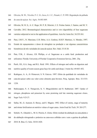 25
Oliveira, M. W., Trivelin, P. C. O., Gava, G. J. C.; Penatti, C. P.1999. Degradação da palhada545
de cana-de-açúcar. Sci. Agric. 56:803-809.546
Oliveira, M. D. S., A. C. Rego, M. P. R. Sforcini, J. E. Freitas Junior, J. Santos, and M. V.547
Carvalho. 2012. Bromatological characteristics and in vitro digestibility of four sugarcane548
varieties subjected or not to the application of quicklime. Acta Sci Anim Sci. 34:355-361.549
Paes, J.M.V., N. Marciano, C.H. Brito, A.A. Cardoso, H.H.P. Martinez, A. Mendes, 1997.550
Estudo de espaçamentos e doses de nitrogênio na produção e em algumas características551
biométricas de três variedades de cana-de-açúcar. Rev. Stab, 15:18 20.552
Pate, F.M., J. Alvarez, J.D. Phillips, et al. Sugarcane as a cattle feed: production and553
utilization. Florida: University of Florida/ Cooperative Extension Service, 2001. 25p.554
Puoli, J.R., G.A. Jung, and R.L. Reid. 1991. Effects of nitrogen and sulfur on digestion and555
nutritive quality of warm-season grass hays for cattle and sheep. J Anim Sci. 69:843–852.556
Rodrigues, A. A., O. Primavesi, S. N. Esteves. 1997. Efeito da qualidade de variedades de557
cana-de-açúcar sobre seu valor como alimento para bovinos. Pesq. Agropec. Bras. 32:1333-558
1338.559
Rakkiyappan, P., S. Thangavelu, K. V. Bhagyalakshmi and R. Radhamani. 2007. Uptake of560
nitrogen, phosphorus and potassium by some promising mid late maturing sugarcane clones.561
Sugar Tech. 9:23-27.562
Sallas, M., G. Aumont, G. Biessy, and E. Magnie. 1992. Effect of variety, stage of maturity563
and nitrate fertilization on nutritive values of sugar canes. Anim Feed Sci Tech. 39: 265-277.564
Schultz. N., Eduardo L., M. G. Pereira, E. Zonta. Efeito residual da adubação na cana-planta e565
da adubação nitrogenada e potássica na cana-soca colhidas com e sem a queima da palhada.566
2010. R. Bras. Ci. Solo. 34:811-820.567
 