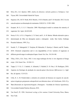26
Silva, D.J., A.C. Queiroz. 2002. Análise de alimentos: métodos químicos e biológicos. 3.ed.568
Viçosa, MG: Universidade Federal de Viçosa.569
Siqueira, G.R., M.T.P. Roth, M.H. Moretti, J. M. B. Benatti, and F. D. Resende. 2012. Uso da570
cana-de-açúcar na alimentação de ruminantes. R.B.S.P.A. 13:991-1008.571
Scarpari, M. S., E. G. F. Beauclair. 2009. Physiological model to estimate the maturity of572
sugarcane. Sci. Agric. 66:622-628.573
Souza, G. B., A. R. A. Nogueira, L. N. Sumi, and L. A. R. Batista. Método alternativo para a574
determinação de fibra em detergente neutro e detergente ácido. São Carlos: Embrapa575
Pecuária Sudoeste, 1999. 21 p.576
Suzuki, T., T. Sakaigaichi, Y. Terajima, M. Matsuoka, Y. Kamiya, I. Hattori, and M. Tanaka.577
2010. Chemical composition and in situ degradability of two varieties of sugarcane at578
different growth stages in subtropical Japan. Grassl. Sci. Eur.. 56:134-140.579
Tilley, J.M.A., R.A. Terry. 1963. A two stage technique for the in vitro digestion of forage580
crops. J. Br. Grassl. Soc.. 18:104-111.581
Toppa, E. V. B., C. J. Jadoski, A. Julianetti, T. Hulshof, E. O. Ono, J. D. Rodrigues, 2010.582
Aspectos da fisiologia de produção da cana-de-açúcar (Saccharum Officinarum L.). Appl.583
Res. & Agrotec. 3:215-221.584
Uribe, R. A. M. Produtividade e estimativa de acúmulo da biomassa em soqueira de cana-de-585
açúcar irrigada por gotejamento subsuperficial com diferentes doses de N-fertilizante. 2010. 67 p.586
Tese (Doutorado em Agronomia/Irrigação e Drenagem) – Faculdade de Ciências Agronômicas,587
Universidade Estadual Paulista, Botucatu, 2010.588
Van SoesT, PJ. 1994. Nutritional ecology of the ruminat. Cornel University Press, Ithaca,589
New York590
 