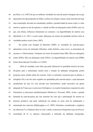 3
por Boin et al. (1987) de que as melhores variedades de cana-de-açúcar forrageira são as que49
apresentam elevada proporção de folhas e colmos em relação a massa verde total não tem hoje50
mais sustentação, devendo ser considerado, também, a produtividade de massa verde e o valor51
nutritivo, quanto ao teor de açúcares e a fração de fibra em detergente neutro (FDN), uma vez52
que, esta última, influencia diretamente no consumo e na digestibilidade de matéria seca53
(Berchielli et al., 2011, e assim sendo, diferenças em termos de qualidade nutritiva entre as54
variedades podem existir (Anon, 2007).55
De acordo com Scarpari & Beauclair (2009), as variedades de cana-de-açúcar56
apresentam curvas de maturação diferentes, sendo distintos, nessa curva, os percentuais de57
sacarose e o florescimento. Variações nos teores de proteína bruta (PB), fibra em detergente58
neutro (FDA), fibra em detergente ácido (FDA) e na digestibilidade da matéria seca (DMS)59
foram observadas por Carvalho et al. (2010).60
Além da variedade, outro fator que pode influenciar na qualidade nutritiva da cana-61
de-açúcar para a alimentação animal seria o manejo da adubação nitrogenada, porém62
pesquisas nesse sentido ainda são escassas. Entre os nutrientes essenciais para as plantas, o63
nitrogênio (N) é um dos mais exigidos em quantidade pela cana-de-açúcar, a qual apresenta64
metabolismo do tipo C4, com elevada taxa fotossintética, sendo necessário um aporte65
adequado de N para que os processos fisiológicos e as reações bioquímicas responsáveis pela66
fotossíntese se processem satisfatoriamente (Muchovej e Newman, 2004). Assim, a grande67
demanda da cana-de-açúcar por este nutriente faz com que a participação do mesmo no68
processo produtivo seja parte substancial em relação ao custo total de implantação e69
manutenção dos canaviais (Rakkiyappan et al., 2007). Entretanto, considerando a exigência70
da cultura por N, a dinâmica deste no solo e ainda, os processos bioquímicos que envolvem a71
assimilação de N, os aspectos relacionados à utilização da adubação nitrogenada,72
 