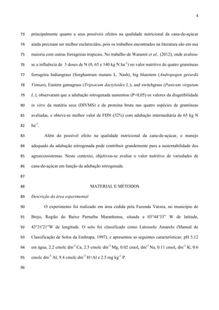 4
principalmente quanto a seus possíveis efeitos na qualidade nutricional da cana-de-açúcar73
ainda precisam ser melhor esclarecidos, pois os trabalhos encontrados na literatura são em sua74
maioria com outras forrageiras tropicais. No trabalho de Waramit et al., (2012), onde avaliou-75
se a influência de 3 doses de N (0, 65 e 140 kg N ha-1
) no valor nutritivo de quatro gramíneas76
forrageira Indiangrass (Sorghastrum mutans L. Nash), big bluestem (Andropogon gerardii77
Vitman), Eastern gamagrass (Tripsacum dactyloides L.), and switchgrass (Panicum virgatum78
L.), observaram que a adubação nitrogenada aumentou (P<0,05) os valores da disgetibilidade79
in vitro da matéria seca (DIVMS) e da proteína bruta nas quatro espécies de gramíneas80
avaliadas, e obteve-se melhor valor de FDN (52%) com adubação intermediária de 65 kg N81
ha-1
.82
Além do possível efeito na qualidade nutricional da cana-de-açúcar, o manejo83
adequado da adubação nitrogenada pode contribuir grandemente para a sustentabilidade dos84
agroecossistemas. Neste contexto, objetivou-se avaliar o valor nutritivo de variedades de85
cana-de-açúcar em função da adubação nitrogenada.86
87
MATERIAL E MÉTODOS88
Descrição da área experimental89
O experimento foi realizado em área cedida pela Fazenda Várzea, no município de90
Brejo, Região do Baixo Parnaíba Maranhense, situada a 03°44’33” W de latitude,91
43°21'21”W de longitude. O solo foi classificado como Latossolo Amarelo (Manual de92
Classificação de Solos da Embrapa, 1997), e apresentou as seguintes características: pH 5,1293
em água, 2.2 cmolc dm-3
Ca, 2.5 cmolc dm-3
Mg, 0.02 cmolc dm-3
Na, 0.11 cmolc dm-3
K; 0.694
cmolc dm-3
Al, 9.4 cmolc dm-3
H+Al e 2.5 mg kg-1
P.95
96
 