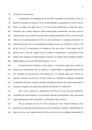 5
Instalação do experimento97
O experimento foi implantado no ano de 2009, com preparo convencional do solo, e o98
plantio foi realizado em sulcos de 30 cm de profundidade e espaçamento de 1,00 m entre as99
linhas. As mudas com idade entre 10 e 12 meses foram distribuídas no fundo dos sulcos,100
cruzando se pés e pontas. Depois as mudas foram picadas, manualmente, em toletes com três101
a quatro gemas, com auxílio de uma faca; após acondicionamento dos toletes, os sulcos foram102
cobertos com aproximadamente 10 cm de solo destorroado. A adubação de plantio foi103
realizada de acordo com as recomendações de análise de solo, com 120 kg ha-1
de P2O5 e 100104
kg ha-1
de K2O. O experimento teve duração de três anos (Ano I -Cana planta, Ano II-105
primeira soca e Ano III- segunda soca). Os dados de temperaturas e precipitações foram106
obtidos pelo Programa de Monitoramento Climático em Tempo Real da Região Nordeste107
(PROCLIMA) no site do CPTEC INPE (Figuras 1, 2 e 3).108
O experimento foi dividido em duas etapas: a) na primeira etapa, que constitiu no109
primeiro ano experimental (Ano I), avaliou-se a produtividade e a qualidade nutricional de110
três variedades de cana-de-açúcar (cana-planta); b) e na segunda etapa, que consistiu no111
segundo e tereceiro ano (Ano II e Ano III), avaliou-se a influência da adubação nitrogenada112
na qualidade nutricional mesmas variedades avaliadas no primeiro ano, porém observando-se113
a primeira e segunda soca, sendo estas a RB 863129, RB 867515 e RB 92579.114
Para o ano I, adotou-se o delineamento em blocos ao acaso com três tratamentos115
(variedades de cana-de-açúcar), e três repetições (parcelas experimentais), onde cada parcela116
experimental possuía uma área de 900 m2
, totalizando 8.100 m2
de área.117
Para as avaliações do Ano II e III, as parcelas do Ano I foram divididas em sub-118
parcelas para a aplicação das diferentes doses de N, adotando-se, também, o delineamento em119
blocos ao acaso, com esquema fatorial 5x3x2 com cinco doses de adubação nitrogenada (0;120
 