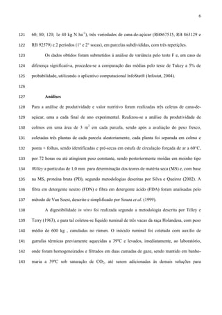 6
60; 80; 120; 1e 40 kg N ha-1
), três variedades de cana-de-açúcar (RB867515, RB 863129 e121
RB 92579) e 2 períodos (1° e 2° socas), em parcelas subdivididas, com três repetições.122
Os dados obtidos foram submetidos à análise de variância pelo teste F e, em caso de123
diferença significativa, procedeu-se a comparação das médias pelo teste de Tukey a 5% de124
probabilidade, utilizando o aplicativo computacional InfoStat® (Infostat, 2004).125
126
Análises127
Para a análise de produtividade e valor nutritivo foram realizadas três coletas de cana-de-128
açúcar, uma a cada final de ano experimental. Realizou-se a análise da produtividade de129
colmos em uma área de 3 m2
em cada parcela, sendo após a avaliação do peso fresco,130
coletadas três plantas de cada parcela aleatoriamente, cada planta foi separada em colmo e131
ponta + folhas, sendo identificadas e pré-secas em estufa de circulação forçada de ar a 60°C,132
por 72 horas ou até atingirem peso constante, sendo posteriormente moídas em moinho tipo133
Willey a partículas de 1,0 mm para determinação dos teores de matéria seca (MS) e, com base134
na MS, proteína bruta (PB), segundo metodologias descritas por Silva e Queiroz (2002). A135
fibra em detergente neutro (FDN) e fibra em detergente ácido (FDA) foram analisadas pelo136
método de Van Soest, descrito e simplificado por Souza et al. (1999).137
A digestibilidade in vitro foi realizada segundo a metodologia descrita por Tilley e138
Terry (1963), e para tal coletou-se líquido ruminal de três vacas da raça Holandesa, com peso139
médio de 600 kg , canuladas no rúmen. O inóculo ruminal foi coletado com auxílio de140
garrafas térmicas previamente aquecidas a 39ºC e levados, imediatamente, ao laboratório,141
onde foram homogeneizados e filtrados em duas camadas de gaze, sendo mantido em banho-142
maria a 39ºC sob saturação de CO2, até serem adicionadas às demais soluções para143
 