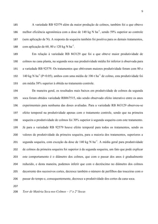 9
A variedade RB 92579 além da maior produção de colmos, também foi a que obteve185
melhor eficiência agronômica com a dose de 140 kg N ha-1
, sendo 59% superior ao controle186
(sem aplicação de N). A resposta da soqueira também foi positiva para os demais tratamentos,187
com aplicação de 60, 80 e 120 kg N ha-1
.188
Em relação à variedade RB 863129 que foi a que obteve maior produtividade de189
colmos na cana planta, na segunda soca sua produtividade média foi inferior à observada para190
a variedade RB 92579. Os tratamentos que obtiveram maiores produtividade foram com 80 e191
140 kg N ha-1
(P<0.05), ambos com uma média de 106 t ha-1
de colmo, esta produtividade foi192
em média 38% superior à obtida no tratamento controle.193
De maneira geral, os resultados mais baixos em produtividade de colmos da segunda194
soca foram obtidos variedade RB867515, não sendo observado efeito interativo entre os anos195
experimentais para nenhuma das doses avaliadas. Para a variedade RB 863129 observou-se196
efeito temporal na produtividade apenas com o tratamento controle, sendo que na primeira197
soqueira a produtividade de colmos foi 30% superior à segunda soqueira com este tratamento.198
Já para a variedade RB 92579 houve efeito temporal para todos os tratamentos, sendo os199
valores de produtividade da primeira soqueira, para a maioria dos tratamentos, superiores a200
segunda soqueira, com exceção da dose de 140 kg N ha-1
. A média geral para produtividade201
de colmos da primeira soqueira foi superior à da segunda soqueira, um fato que pode explicar202
este comportamento é o diâmetro dos colmos, que com o passar dos anos é gradualmente203
reduzido, e desta maneira, podemos inferir que com o decréscimo no diâmetro dos colmos204
decorrente dos sucessivos cortes, decresce também o número de perfilhos das touceiras com o205
passar do tempo e, consequentemente, decresce a produtividade dos cortes da cana soca.206
207
Teor de Matéria Seca nos Colmos – 1ª e 2ª Socas208
 