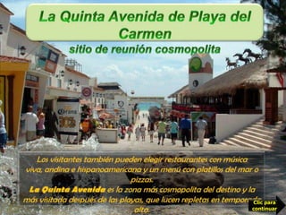 La Quinta Avenida de Playa del Carmensitio de reunión cosmopolita En la Quinta Avenida, principal zona comercial de Playa del Carmen, se pueden encontrar desde un café americano, capuchino o con licor  y  de bocadillos hasta complicados guisos de la cocina italiana, francesa o mexicana. Los visitantes también pueden elegir restaurantes con música viva, andina e hispanoamericana y un menú con platillos del mar o pizzas.La Quinta Avenida es la zona más cosmopolita del destino y la más visitada después de las playas, que lucen repletas en temporada alta.Clic para continuar