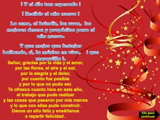 ! Y el día tan esperado ¡  ! Recibir el año nuevo ¡La cena, el brindis, las uvas,  los mejores deseos y propósitos para el año nuevo.Y que mejor que festejar bailando, si, la música en vivo,    ¡ que maravilla !.Señor, gracias por la vida y el amor,por las flores, el aire y el sol,por la alegría y el dolor,por cuanto fue posibley por lo que no pudo ser.Te ofrezco cuanto hice en este año,el trabajo que pude realizary las cosas que pasaron por mis manosy lo que con ellas pude construir.Danos un año feliz y enséñanosa repartir felicidad .Clic para continuar