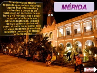 MÉRIDACuando visites Mérida recuerda que podrás visitar los lugares más interesantes y culturales a bordo de un turibús en un recorrido de una hora y 45 minutos, vas a poder admirar la belleza de sus edificios históricos, la magia de sus calles y barrios así como el calor de su gente, será un viaje en donde se combina la Mérida colonial y la Mérida contemporánea.Es la capital del estado de Yucatán y es la ciudad capital más importante del sureste mexicano, considerada como una de las que ofrecen mejor calidad de vida en México. Pocos lugares en el mundo tienen el privilegio de contar con historia, bellezas naturales, cocina exótica y la atención de gente  tradicionalmente hospitalaria.En el año 2000, la OEA (Organización de los Estados Americanos) otorgó a Mérida el título de Capital Americana de la Cultura, ganando este reconocimiento a importantes ciudades como Arlington, Toronto y Viña del Mar, entre otras. Clic para continuar
