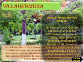 VILLAHERMOSAParque Tomás Garrido CanabalEl Parque Tomás Garrido Canabal es una de las principales atracciones en Villahermosa. Suba al famoso Mirador de las Águilas de 50 metros de altura y se dará cuenta de la majestuosidad de este parque. Respire el aire más puro mientras observa la Laguna de las Ilusiones y el movimiento de la ciudad. La ciudad se destaca como un centro de negocios y administración de la industria petrolera y del sureste de México. Villahermosa es una ciudad moderna con una gran abundancia de recursos naturales y goza de ser la conexión entre la Ciudad de México y las más importantes ciudades del Sureste como Cancún, Mérida, etc.Clic para continuar