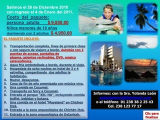 Salimos el 26 de Diciembre 2010 con regreso el 4 de Enero del 2011,Costo  del  paquete: persona  adulta     $9,850.00Niños menores de 10 añosdurmiendo con 2 adultos  $ 4,950.00EL PAQUETE INCLUYE:Transportación completa, línea de primera clase y con seguro de viajero a bordo. Autobús con 2 puertas de acceso, pantallas de plasma, asientos reclinables, DVD, música estereofónica. Agua fría embotellada a bordo, durante el viaje.Hospedaje de ocho noches en hotel de 3 y 4 estrellas, compartiendo  dos adultos la habitación.Nueve  desayunos.Cena de fin de año amenizada con música viva.Una comida en Cozumel.Transporte en ferry a Cozumel.Entrada al parque “XEL-HA”, incluyendo comida buffet, bebidas y botana.Una comida en el hotel “Mayaland” en Chichen Itzá.Entrada a la zona arqueológica de Chichén Itzá.Entrada a la zona arqueológica de Oxtankah.Informes: con la Sra. Yolanda Leónyolandaleon28@hotmail.como al teléfono  01 238 38 2 25 43  Cel. 238 123 77 17Clic para finalizar