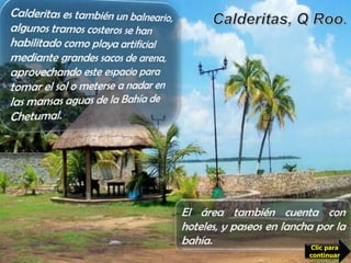 Calderitas es también un balneario, algunos tramos costeros se han habilitado como playa artificial mediante grandes sacos de arena,  aprovechando este espacio para tomar el sol o meterse a nadar en las mansas aguas de la Bahía de Chetumal. Calderitas, Q Roo.Es casi un barrio de Chetumal; ideal para comer los mejores mariscos de la zona mientras Se goza de la majestuosa vista del mar. Bajo grandes techos cónicos de hoja de palma, los restaurantes de Calderitas ofrecen pescado, camarón, caracol, langosta, pulpo y demás delicias del mar.El área también cuenta con hoteles, y paseos en lancha por la bahía. Clic para continuar