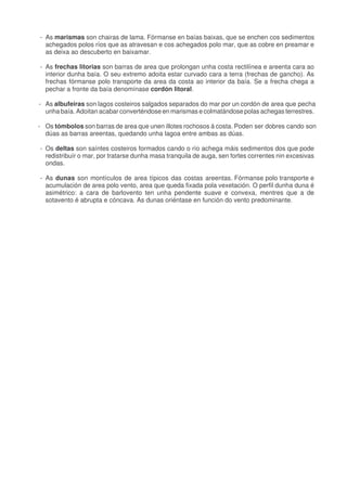 - As marismas son chairas de lama. Fórmanse en baías baixas, que se enchen cos sedimentos
achegados polos ríos que as atravesan e cos achegados polo mar, que as cobre en preamar e
as deixa ao descuberto en baixamar.
- As frechas litorias son barras de area que prolongan unha costa rectilínea e areenta cara ao
interior dunha baía. O seu extremo adoita estar curvado cara a terra (frechas de gancho). As
frechas fórmanse polo transporte da area da costa ao interior da baía. Se a frecha chega a
pechar a fronte da baía denomínase cordón litoral.
- As albufeiras son lagos costeiros salgados separados do mar por un cordón de area que pecha
unha baía. Adoitan acabar converténdose en marismas e colmatándose polas achegas terrestres.
- Os tómbolos son barras de area que unen illotes rochosos á costa. Poden ser dobres cando son
dúas as barras areentas, quedando unha lagoa entre ambas as dúas.
- Os deltas son saíntes costeiros formados cando o río achega máis sedimentos dos que pode
redistribuír o mar, por tratarse dunha masa tranquila de auga, sen fortes correntes nin excesivas
ondas.
- As dunas son montículos de area típicos das costas areentas. Fórmanse polo transporte e
acumulación de area polo vento, area que queda fixada pola vexetación. O perfil dunha duna é
asimétrico: a cara de barlovento ten unha pendente suave e convexa, mentres que a de
sotavento é abrupta e cóncava. As dunas oriéntase en función do vento predominante.
 
