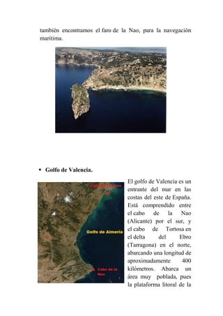 también encontramos el faro de la Nao, para la navegación
marítima.
 Golfo de Valencia.
El golfo de Valencia es un
entrante del mar en las
costas del este de España.
Está comprendido entre
el cabo de la Nao
(Alicante) por el sur, y
el cabo de Tortosa en
el delta del Ebro
(Tarragona) en el norte,
abarcando una longitud de
aproximadamente 400
kilómetros. Abarca un
área muy poblada, pues
la plataforma litoral de la
 
