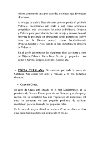 misma comprende una gran cantidad de playas que favorecen
el turismo.
A lo largo de toda la línea de costa que comprende el golfo de
Valencia, encontramos (de norte a sur) como accidentes
geográficos más destacados los cabos de Peñíscola, Oropesa
y Cullera, pues generalmente la costa es baja y arenosa, lo cual
favorece la presencia de abundantes zonas pantanosas (sobre
todo en la llanura central) como las albuferas de
Oropesa, Gandía y Oliva, siendo la más importante la albufera
de Valencia.
En el golfo desembocan los siguientes ríos: (de norte a sur)
del Mijares, Palancia, Turia, Júcar, Serpis y pequeños ríos
como el Girona, Gorgos, Molinell, Racons, etc.
- COSTA CATALANA. Se extiende por toda la costa de
Cataluña. Sus costas son altas y rocosas, y en ella podemos
destacar:
 Cabo de Creus.
El cabo de Creus está situado en el mar Mediterráneo, en la
provincia de Gerona. Forma parte de los Pirineos, y es abrupto y
rocoso. En su superficie hay una vegetación de matorrales. El
cabo se encuentra en una pequeña península de carácter
montañoso que está formada por pequeñas calas.
En la zona de mayor altitud del cabo a 87 m, se ubica un faro
cuya señal lumínica tiene un alcance de 34 millas.
 