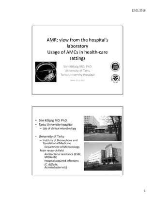 22.01.2018
1
AMR: view from the hospital’s 
laboratory
Usage of AMCs in health‐care 
settings 
Siiri Kõljalg MD, PhD
University of Tartu
Tartu University Hospital
Tallinn 17.11.2017
• Siiri Kõljalg MD, PhD
• Tartu University hospital
– Lab of clinical microbiology
• University of Tartu 
– Institute of Biomedicine and 
Translational Medicine
Department of Microbiology
Main research field
Antibacterial resistance (ESBL, 
MRSA etc)
Hospital acquired infections
(C. difficile, 
Acinetobacter etc)
 