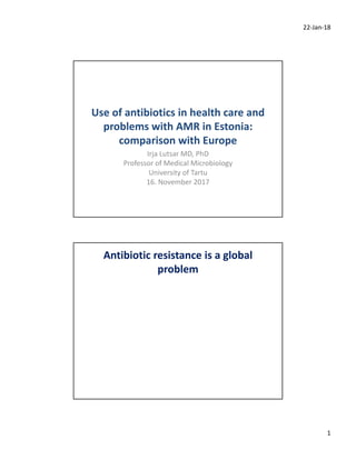 22‐Jan‐18
1
Use of antibiotics in health care and 
problems with AMR in Estonia: 
comparison with Europe
Irja Lutsar MD, PhD
Professor of Medical Microbiology
University of Tartu
16. November 2017
Antibiotic resistance is a global
problem
 