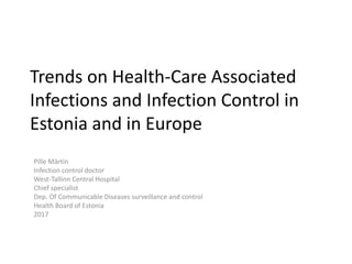 Trends on Health-Care Associated
Infections and Infection Control in
Estonia and in Europe
Pille Märtin
Infection control doctor
West-Tallinn Central Hospital
Chief specialist
Dep. Of Communicable Diseases surveillance and control
Health Board of Estonia
2017
 