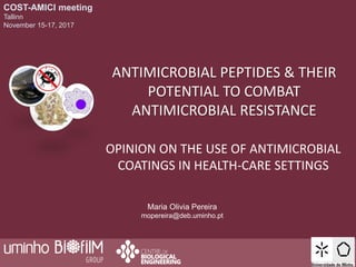 COST-AMICI meeting
Tallinn
November 15-17, 2017
ANTIMICROBIAL PEPTIDES & THEIR
POTENTIAL TO COMBAT
ANTIMICROBIAL RESISTANCE
Maria Olivia Pereira
mopereira@deb.uminho.pt
OPINION ON THE USE OF ANTIMICROBIAL
COATINGS IN HEALTH-CARE SETTINGS
 