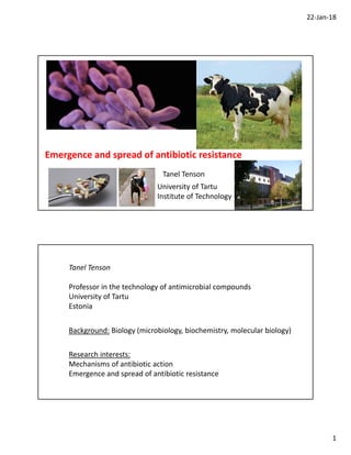 22‐Jan‐18
1
Tanel Tenson
University of Tartu
Institute of Technology
Emergence and spread of antibiotic resistance
Tanel Tenson
Professor in the technology of antimicrobial compounds
University of Tartu
Estonia
Background: Biology (microbiology, biochemistry, molecular biology)
Research interests:
Mechanisms of antibiotic action
Emergence and spread of antibiotic resistance
 