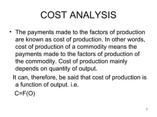1
COST ANALYSIS
• The payments made to the factors of production
are known as cost of production. In other words,
cost of production of a commodity means the
payments made to the factors of production of
the commodity. Cost of production mainly
depends on quantity of output.
It can, therefore, be said that cost of production is
a function of output. i.e.
C=F(O)
 