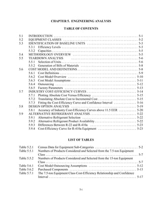 CHAPTER 5. ENGINEERING ANALYSIS

                                               TABLE OF CONTENTS

5.1    INTRODUCTION . . . . . . . . . . . . . . . . . . . . . . . . . . . . . . . . . . . . . . . . . . . . . . . . . . . . . 5-1
5.2    EQUIPMENT CLASSES . . . . . . . . . . . . . . . . . . . . . . . . . . . . . . . . . . . . . . . . . . . . . . . 5-2
5.3    IDENTIFICATION OF BASELINE UNITS . . . . . . . . . . . . . . . . . . . . . . . . . . . . . . . . 5-3
       5.3.1 Efficiency Levels . . . . . . . . . . . . . . . . . . . . . . . . . . . . . . . . . . . . . . . . . . . . . . . . 5-3
       5.3.2 Capacities . . . . . . . . . . . . . . . . . . . . . . . . . . . . . . . . . . . . . . . . . . . . . . . . . . . . . . 5-5
5.4    METHODOLOGY OVERVIEW . . . . . . . . . . . . . . . . . . . . . . . . . . . . . . . . . . . . . . . . . 5-5
5.5    TEARDOWN ANALYSIS                        . . . . . . . . . . . . . . . . . . . . . . . . . . . . . . . . . . . . . . . . . . 5-6
       5.5.1 Selection of Units . . . . . . . . . . . . . . . . . . . . . . . . . . . . . . . . . . . . . . . . . . . . . . . . 5-6
       5.5.2 Generation of Bills of Materials . . . . . . . . . . . . . . . . . . . . . . . . . . . . . . . . . . . . 5-8
5.6    COST MODEL AND DEFINITIONS . . . . . . . . . . . . . . . . . . . . . . . . . . . . . . . . . . . . . . 5-8
       5.6.1 Cost Definitions . . . . . . . . . . . . . . . . . . . . . . . . . . . . . . . . . . . . . . . . . . . . . . . . . 5-9
       5.6.2 Cost Model Overview . . . . . . . . . . . . . . . . . . . . . . . . . . . . . . . . . . . . . . . . . . . 5-10
       5.6.3 Cost Model Assumptions . . . . . . . . . . . . . . . . . . . . . . . . . . . . . . . . . . . . . . . . . 5-11
       5.6.4 Outsourcing . . . . . . . . . . . . . . . . . . . . . . . . . . . . . . . . . . . . . . . . . . . . . . . . . . . 5-12
       5.6.5 Factory Parameters . . . . . . . . . . . . . . . . . . . . . . . . . . . . . . . . . . . . . . . . . . . . . 5-13
5.7    INDUSTRY COST-EFFICIENCY CURVES . . . . . . . . . . . . . . . . . . . . . . . . . . . . . . . 5-14
       5.7.1 Plotting Absolute Cost Versus Efficiency . . . . . . . . . . . . . . . . . . . . . . . . . . . . 5-15
       5.7.2 Translating Absolute Cost to Incremental Cost . . . . . . . . . . . . . . . . . . . . . . . . 5-15
       5.7.3 Fitting the Cost-Efficiency Curve and Confidence Interval . . . . . . . . . . . . . . 5-16
5.8    DESIGN OPTION ANALYSIS . . . . . . . . . . . . . . . . . . . . . . . . . . . . . . . . . . . . . . . . . 5-19
       5.8.1 Accuracy of Industry Cost-Efficiency Curves above 11.5 EER . . . . . . . . . . . 5-20
5.9    ALTERNATIVE REFRIGERANT ANALYSIS . . . . . . . . . . . . . . . . . . . . . . . . . . . . . 5-22
       5.9.1 Alternative Refrigerant Selection . . . . . . . . . . . . . . . . . . . . . . . . . . . . . . . . . . 5-22
       5.9.2 Alternative Refrigerant Product Availability . . . . . . . . . . . . . . . . . . . . . . . . . . 5-22
       5.9.3 Differences Between R-22 and R-410a . . . . . . . . . . . . . . . . . . . . . . . . . . . . . 5-23
       5.9.4 Cost-Efficiency Curve for R-410a Equipment . . . . . . . . . . . . . . . . . . . . . . . . 5-23


                                                    LIST OF TABLES

Table 5.2.1      Census Data for Equipment Sub-Categories . . . . . . . . . . . . . . . . . . . . . . . . . . . 5-2
Table 5.5.1      Numbers of Products Considered and Selected from the 7.5-ton Equipment
                 Class . . . . . . . . . . . . . . . . . . . . . . . . . . . . . . . . . . . . . . . . . . . . . . . . . . . . . . . . . . 5-7
Table 5.5.2      Numbers of Products Considered and Selected from the 15-ton Equipment
                 Class . . . . . . . . . . . . . . . . . . . . . . . . . . . . . . . . . . . . . . . . . . . . . . . . . . . . . . . . . . 5-7
Table 5.6.1      Cost Model Outsourcing Assumptions . . . . . . . . . . . . . . . . . . . . . . . . . . . . . . 5-12
Table 5.6.2      Purchased Components . . . . . . . . . . . . . . . . . . . . . . . . . . . . . . . . . . . . . . . . . . 5-13
Table 5.7.1      The 7.5-ton Equipment Class Cost-Efficiency Relationship and Confidence
                 Interval . . . . . . . . . . . . . . . . . . . . . . . . . . . . . . . . . . . . . . . . . . . . . . . . . . . . . . . 5-17


                                                                  5-i
 