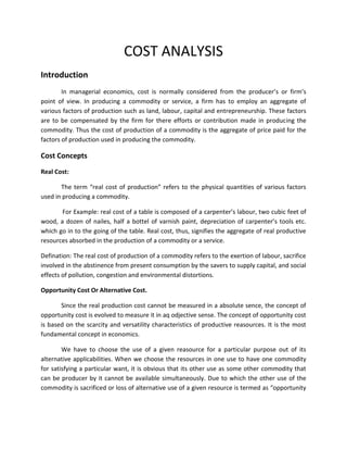 COST ANALYSIS
Introduction
        In managerial economics, cost is normally considered from the producer’s or firm’s
point of view. In producing a commodity or service, a firm has to employ an aggregate of
various factors of production such as land, labour, capital and entrepreneurship. These factors
are to be compensated by the firm for there efforts or contribution made in producing the
commodity. Thus the cost of production of a commodity is the aggregate of price paid for the
factors of production used in producing the commodity.

Cost Concepts
Real Cost:

       The term “real cost of production” refers to the physical quantities of various factors
used in producing a commodity.

       For Example: real cost of a table is composed of a carpenter’s labour, two cubic feet of
wood, a dozen of nailes, half a bottel of varnish paint, depreciation of carpenter’s tools etc.
which go in to the going of the table. Real cost, thus, signifies the aggregate of real productive
resources absorbed in the production of a commodity or a service.

Defination: The real cost of production of a commodity refers to the exertion of labour, sacrifice
involved in the abstinence from present consumption by the savers to supply capital, and social
effects of pollution, congestion and environmental distortions.

Opportunity Cost Or Alternative Cost.

       Since the real production cost cannot be measured in a absolute sence, the concept of
opportunity cost is evolved to measure it in aq odjective sense. The concept of opportunity cost
is based on the scarcity and versatility characteristics of productive reasources. It is the most
fundamental concept in economics.

        We have to choose the use of a given reasource for a particular purpose out of its
alternative applicabilities. When we choose the resources in one use to have one commodity
for satisfying a particular want, it is obvious that its other use as some other commodity that
can be producer by it cannot be available simultaneously. Due to which the other use of the
commodity is sacrificed or loss of alternative use of a given resource is termed as “opportunity
 