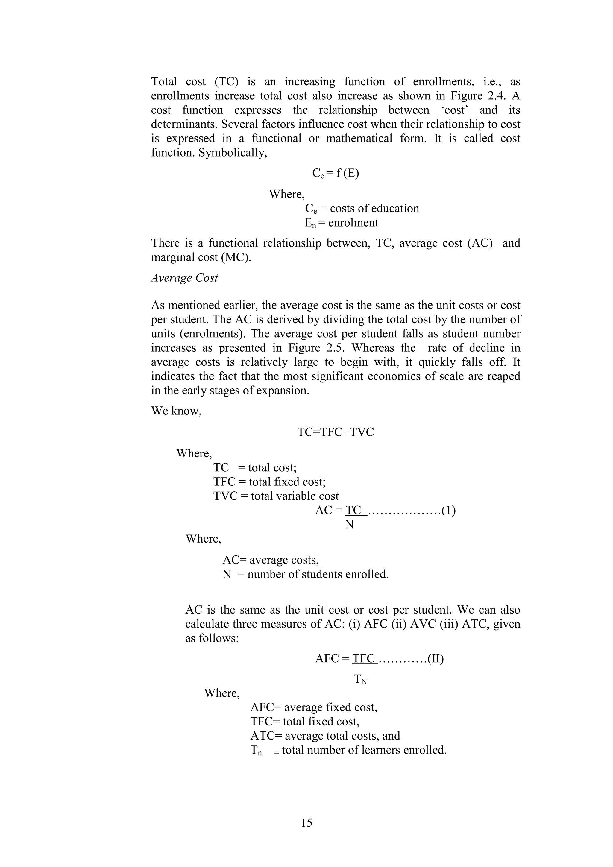 Total cost (TC) is an increasing function of enrollments, i.e., as
enrollments increase total cost also increase as shown in Figure 2.4. A
cost function expresses the relationship between ‘cost’ and its
determinants. Several factors influence cost when their relationship to cost
is expressed in a functional or mathematical form. It is called cost
function. Symbolically,
Ce = f (E)
Where,
Ce = costs of education
En = enrolment
There is a functional relationship between, TC, average cost (AC) and
marginal cost (MC).
Average Cost
As mentioned earlier, the average cost is the same as the unit costs or cost
per student. The AC is derived by dividing the total cost by the number of
units (enrolments). The average cost per student falls as student number
increases as presented in Figure 2.5. Whereas the rate of decline in
average costs is relatively large to begin with, it quickly falls off. It
indicates the fact that the most significant economics of scale are reaped
in the early stages of expansion.
We know,
TC=TFC+TVC
Where,
TC = total cost;
TFC = total fixed cost;
TVC = total variable cost
AC = TC ………………(1)
N
Where,
AC= average costs,
N = number of students enrolled.
AC is the same as the unit cost or cost per student. We can also
calculate three measures of AC: (i) AFC (ii) AVC (iii) ATC, given
as follows:
AFC = TFC …………(II)
TN
Where,
AFC= average fixed cost,
TFC= total fixed cost,
ATC= average total costs, and
Tn = total number of learners enrolled.

15

 