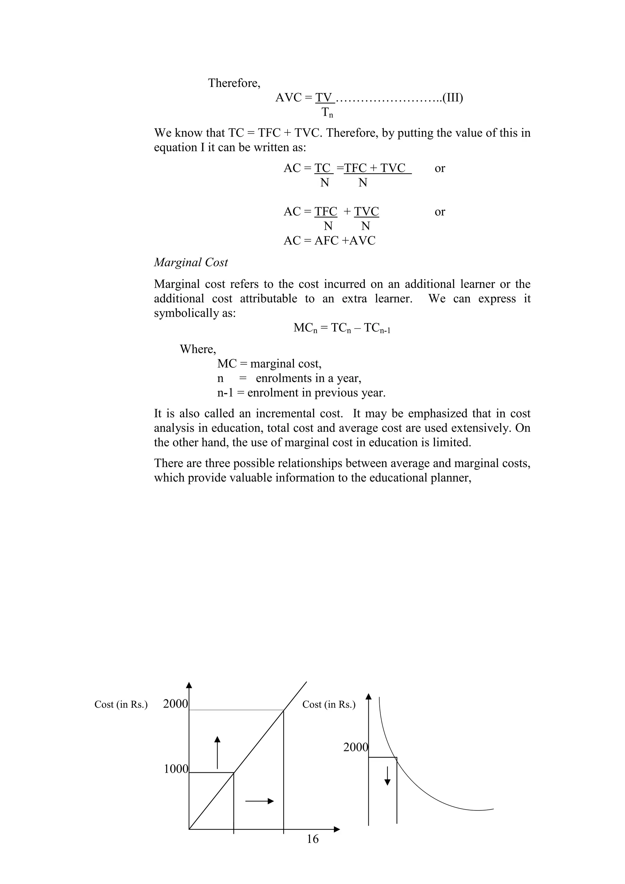 Therefore,
AVC = TV ……………………..(III)
Tn
We know that TC = TFC + TVC. Therefore, by putting the value of this in
equation I it can be written as:
AC = TC =TFC + TVC
N
N

or

AC = TFC + TVC
N
N
AC = AFC +AVC

or

Marginal Cost
Marginal cost refers to the cost incurred on an additional learner or the
additional cost attributable to an extra learner. We can express it
symbolically as:
MCn = TCn – TCn-1
Where,
MC = marginal cost,
n = enrolments in a year,
n-1 = enrolment in previous year.
It is also called an incremental cost. It may be emphasized that in cost
analysis in education, total cost and average cost are used extensively. On
the other hand, the use of marginal cost in education is limited.
There are three possible relationships between average and marginal costs,
which provide valuable information to the educational planner,

Cost (in Rs.)

2000

Cost (in Rs.)

2000
1000

16

 