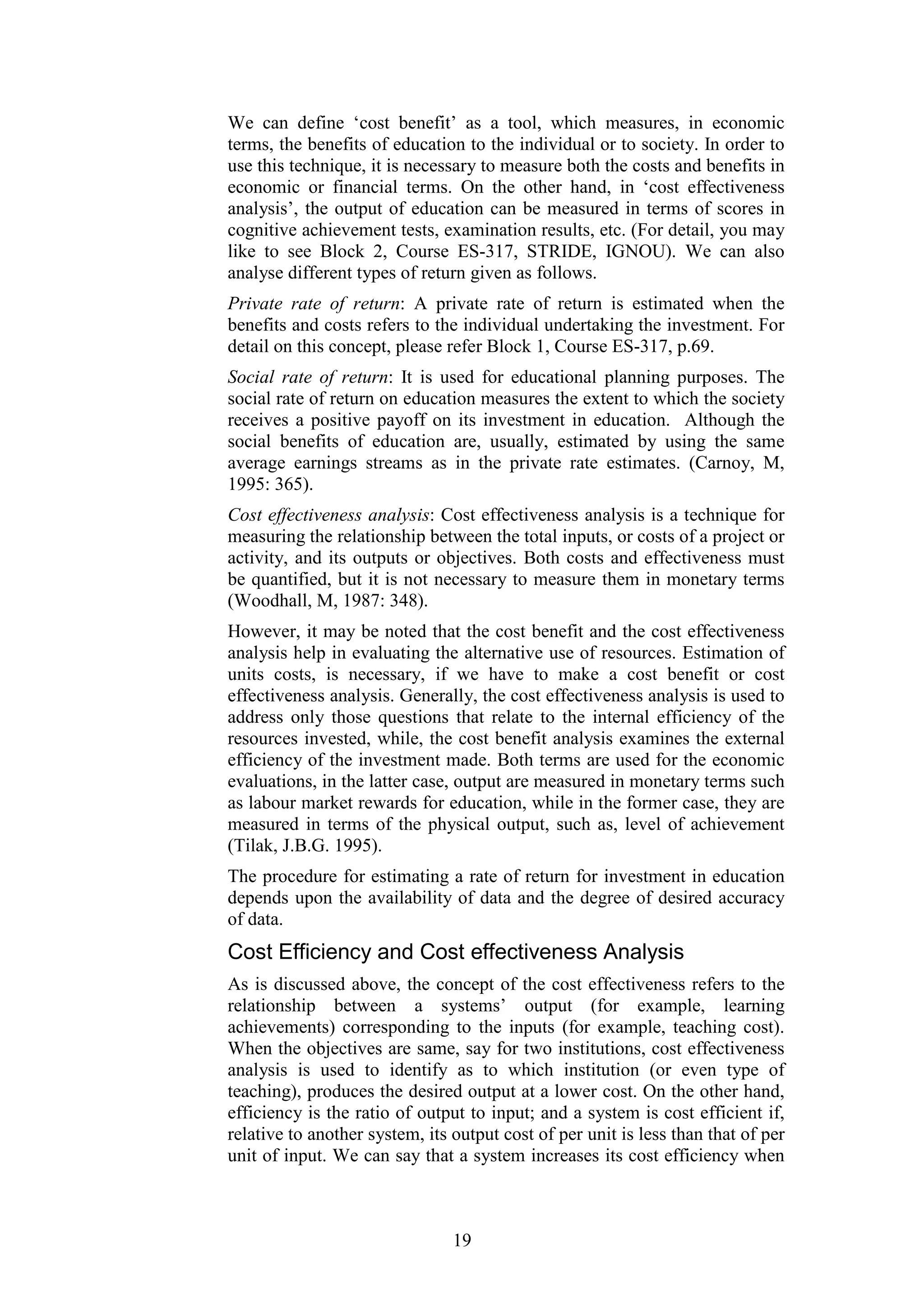We can define ‘cost benefit’ as a tool, which measures, in economic
terms, the benefits of education to the individual or to society. In order to
use this technique, it is necessary to measure both the costs and benefits in
economic or financial terms. On the other hand, in ‘cost effectiveness
analysis’, the output of education can be measured in terms of scores in
cognitive achievement tests, examination results, etc. (For detail, you may
like to see Block 2, Course ES-317, STRIDE, IGNOU). We can also
analyse different types of return given as follows.
Private rate of return: A private rate of return is estimated when the
benefits and costs refers to the individual undertaking the investment. For
detail on this concept, please refer Block 1, Course ES-317, p.69.
Social rate of return: It is used for educational planning purposes. The
social rate of return on education measures the extent to which the society
receives a positive payoff on its investment in education. Although the
social benefits of education are, usually, estimated by using the same
average earnings streams as in the private rate estimates. (Carnoy, M,
1995: 365).
Cost effectiveness analysis: Cost effectiveness analysis is a technique for
measuring the relationship between the total inputs, or costs of a project or
activity, and its outputs or objectives. Both costs and effectiveness must
be quantified, but it is not necessary to measure them in monetary terms
(Woodhall, M, 1987: 348).
However, it may be noted that the cost benefit and the cost effectiveness
analysis help in evaluating the alternative use of resources. Estimation of
units costs, is necessary, if we have to make a cost benefit or cost
effectiveness analysis. Generally, the cost effectiveness analysis is used to
address only those questions that relate to the internal efficiency of the
resources invested, while, the cost benefit analysis examines the external
efficiency of the investment made. Both terms are used for the economic
evaluations, in the latter case, output are measured in monetary terms such
as labour market rewards for education, while in the former case, they are
measured in terms of the physical output, such as, level of achievement
(Tilak, J.B.G. 1995).
The procedure for estimating a rate of return for investment in education
depends upon the availability of data and the degree of desired accuracy
of data.

Cost Efficiency and Cost effectiveness Analysis
As is discussed above, the concept of the cost effectiveness refers to the
relationship between a systems’ output (for example, learning
achievements) corresponding to the inputs (for example, teaching cost).
When the objectives are same, say for two institutions, cost effectiveness
analysis is used to identify as to which institution (or even type of
teaching), produces the desired output at a lower cost. On the other hand,
efficiency is the ratio of output to input; and a system is cost efficient if,
relative to another system, its output cost of per unit is less than that of per
unit of input. We can say that a system increases its cost efficiency when

19

 