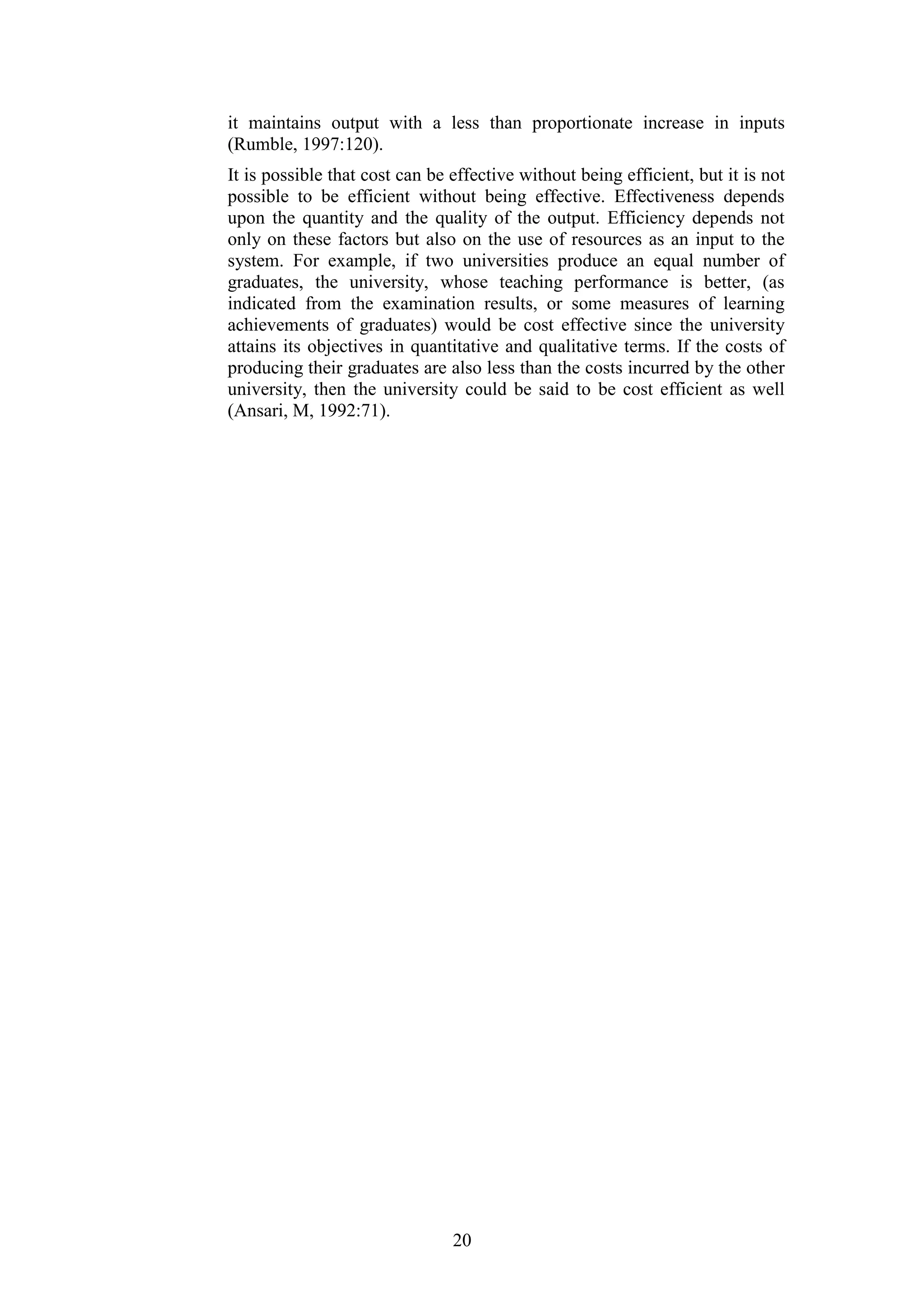 it maintains output with a less than proportionate increase in inputs
(Rumble, 1997:120).
It is possible that cost can be effective without being efficient, but it is not
possible to be efficient without being effective. Effectiveness depends
upon the quantity and the quality of the output. Efficiency depends not
only on these factors but also on the use of resources as an input to the
system. For example, if two universities produce an equal number of
graduates, the university, whose teaching performance is better, (as
indicated from the examination results, or some measures of learning
achievements of graduates) would be cost effective since the university
attains its objectives in quantitative and qualitative terms. If the costs of
producing their graduates are also less than the costs incurred by the other
university, then the university could be said to be cost efficient as well
(Ansari, M, 1992:71).

20

 