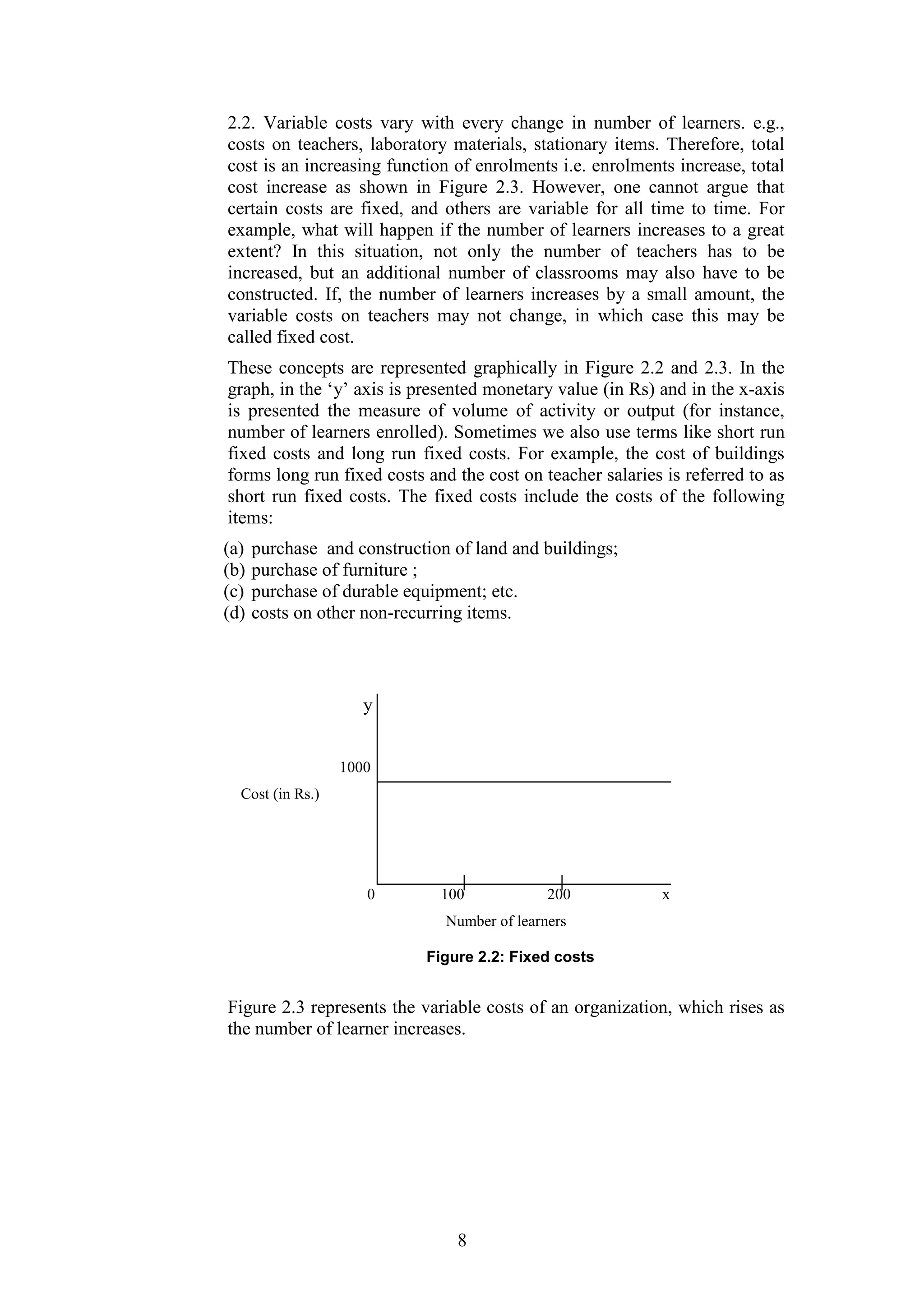 2.2. Variable costs vary with every change in number of learners. e.g.,
costs on teachers, laboratory materials, stationary items. Therefore, total
cost is an increasing function of enrolments i.e. enrolments increase, total
cost increase as shown in Figure 2.3. However, one cannot argue that
certain costs are fixed, and others are variable for all time to time. For
example, what will happen if the number of learners increases to a great
extent? In this situation, not only the number of teachers has to be
increased, but an additional number of classrooms may also have to be
constructed. If, the number of learners increases by a small amount, the
variable costs on teachers may not change, in which case this may be
called fixed cost.
These concepts are represented graphically in Figure 2.2 and 2.3. In the
graph, in the ‘y’ axis is presented monetary value (in Rs) and in the x-axis
is presented the measure of volume of activity or output (for instance,
number of learners enrolled). Sometimes we also use terms like short run
fixed costs and long run fixed costs. For example, the cost of buildings
forms long run fixed costs and the cost on teacher salaries is referred to as
short run fixed costs. The fixed costs include the costs of the following
items:
(a)
(b)
(c)
(d)

purchase and construction of land and buildings;
purchase of furniture ;
purchase of durable equipment; etc.
costs on other non-recurring items.

y
1000
Cost (in Rs.)

0

100

200

x

Number of learners
Figure 2.2: Fixed costs

Figure 2.3 represents the variable costs of an organization, which rises as
the number of learner increases.

8

 