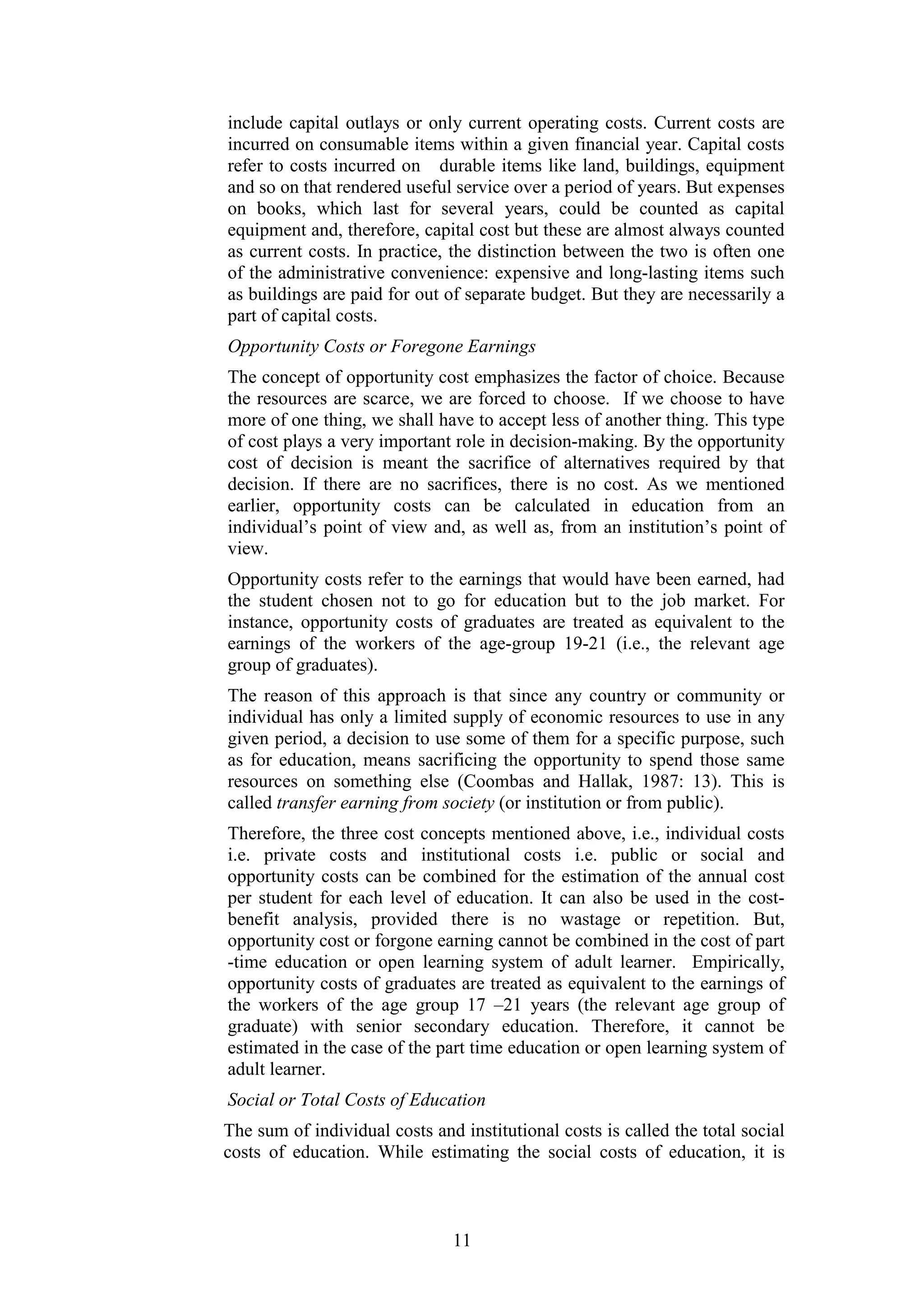 include capital outlays or only current operating costs. Current costs are
incurred on consumable items within a given financial year. Capital costs
refer to costs incurred on durable items like land, buildings, equipment
and so on that rendered useful service over a period of years. But expenses
on books, which last for several years, could be counted as capital
equipment and, therefore, capital cost but these are almost always counted
as current costs. In practice, the distinction between the two is often one
of the administrative convenience: expensive and long-lasting items such
as buildings are paid for out of separate budget. But they are necessarily a
part of capital costs.
Opportunity Costs or Foregone Earnings
The concept of opportunity cost emphasizes the factor of choice. Because
the resources are scarce, we are forced to choose. If we choose to have
more of one thing, we shall have to accept less of another thing. This type
of cost plays a very important role in decision-making. By the opportunity
cost of decision is meant the sacrifice of alternatives required by that
decision. If there are no sacrifices, there is no cost. As we mentioned
earlier, opportunity costs can be calculated in education from an
individual’s point of view and, as well as, from an institution’s point of
view.
Opportunity costs refer to the earnings that would have been earned, had
the student chosen not to go for education but to the job market. For
instance, opportunity costs of graduates are treated as equivalent to the
earnings of the workers of the age-group 19-21 (i.e., the relevant age
group of graduates).
The reason of this approach is that since any country or community or
individual has only a limited supply of economic resources to use in any
given period, a decision to use some of them for a specific purpose, such
as for education, means sacrificing the opportunity to spend those same
resources on something else (Coombas and Hallak, 1987: 13). This is
called transfer earning from society (or institution or from public).
Therefore, the three cost concepts mentioned above, i.e., individual costs
i.e. private costs and institutional costs i.e. public or social and
opportunity costs can be combined for the estimation of the annual cost
per student for each level of education. It can also be used in the costbenefit analysis, provided there is no wastage or repetition. But,
opportunity cost or forgone earning cannot be combined in the cost of part
-time education or open learning system of adult learner. Empirically,
opportunity costs of graduates are treated as equivalent to the earnings of
the workers of the age group 17 –21 years (the relevant age group of
graduate) with senior secondary education. Therefore, it cannot be
estimated in the case of the part time education or open learning system of
adult learner.
Social or Total Costs of Education
The sum of individual costs and institutional costs is called the total social
costs of education. While estimating the social costs of education, it is

11

 