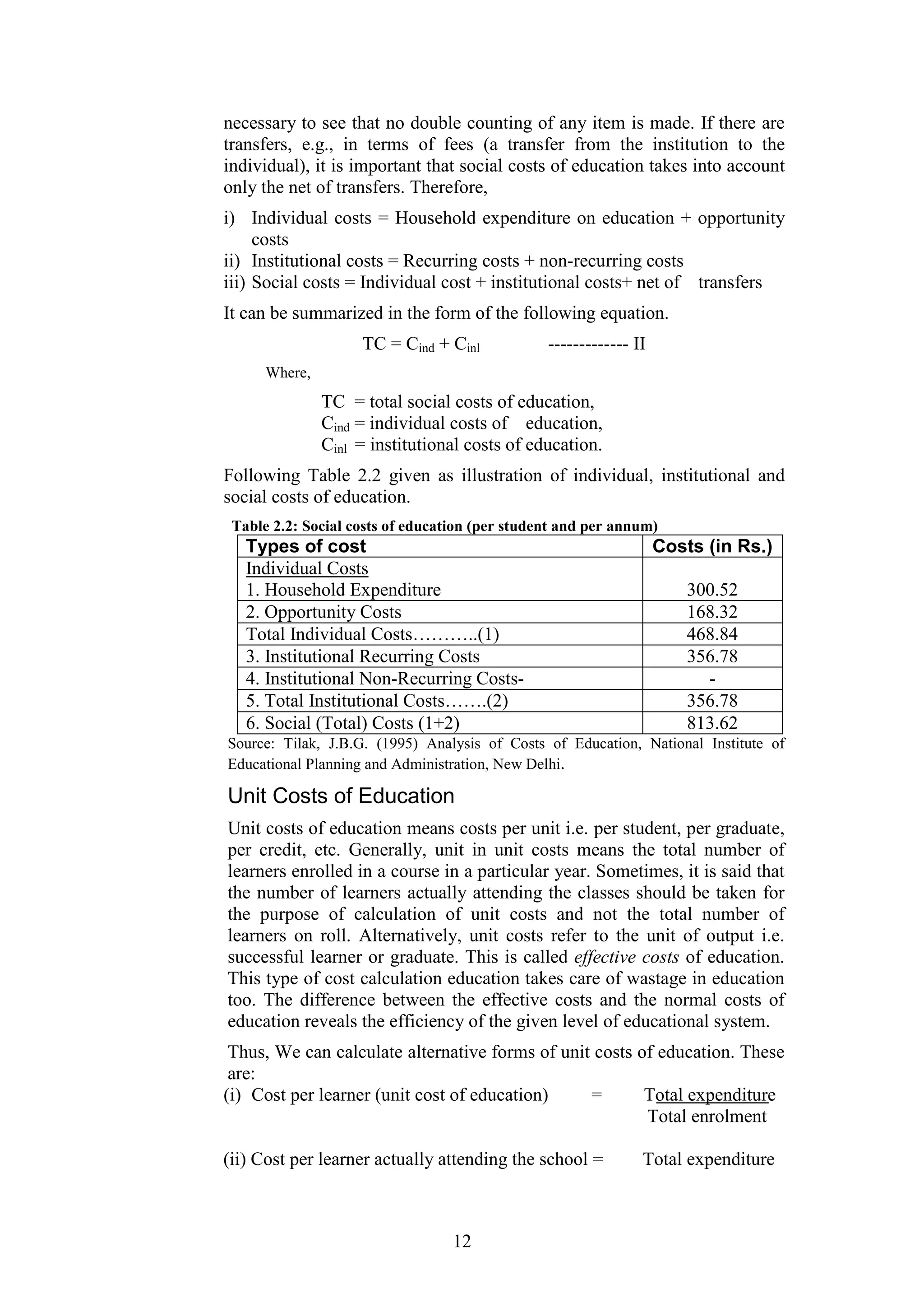 necessary to see that no double counting of any item is made. If there are
transfers, e.g., in terms of fees (a transfer from the institution to the
individual), it is important that social costs of education takes into account
only the net of transfers. Therefore,
i) Individual costs = Household expenditure on education + opportunity
costs
ii) Institutional costs = Recurring costs + non-recurring costs
iii) Social costs = Individual cost + institutional costs+ net of transfers
It can be summarized in the form of the following equation.
TC = Cind + Cinl

------------- II

Where,

TC = total social costs of education,
Cind = individual costs of education,
Cinl = institutional costs of education.
Following Table 2.2 given as illustration of individual, institutional and
social costs of education.
Table 2.2: Social costs of education (per student and per annum)

Types of cost
Individual Costs
1. Household Expenditure
2. Opportunity Costs
Total Individual Costs………..(1)
3. Institutional Recurring Costs
4. Institutional Non-Recurring Costs5. Total Institutional Costs…….(2)
6. Social (Total) Costs (1+2)

Costs (in Rs.)
300.52
168.32
468.84
356.78
356.78
813.62

Source: Tilak, J.B.G. (1995) Analysis of Costs of Education, National Institute of
Educational Planning and Administration, New Delhi.

Unit Costs of Education
Unit costs of education means costs per unit i.e. per student, per graduate,
per credit, etc. Generally, unit in unit costs means the total number of
learners enrolled in a course in a particular year. Sometimes, it is said that
the number of learners actually attending the classes should be taken for
the purpose of calculation of unit costs and not the total number of
learners on roll. Alternatively, unit costs refer to the unit of output i.e.
successful learner or graduate. This is called effective costs of education.
This type of cost calculation education takes care of wastage in education
too. The difference between the effective costs and the normal costs of
education reveals the efficiency of the given level of educational system.
Thus, We can calculate alternative forms of unit costs of education. These
are:
(i) Cost per learner (unit cost of education)
=
Total expenditure
Total enrolment
(ii) Cost per learner actually attending the school =

12

Total expenditure

 