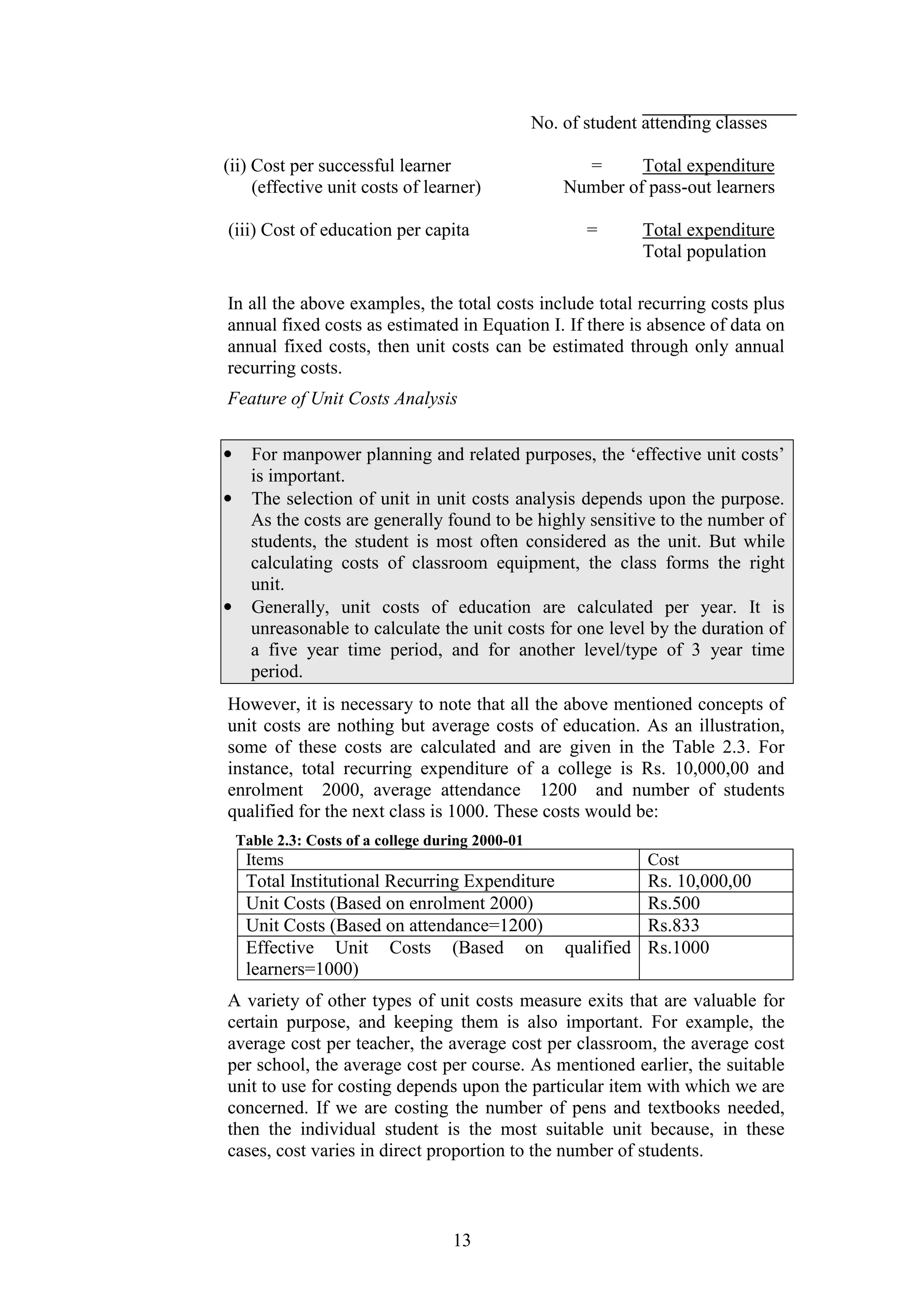 No. of student attending classes
(ii) Cost per successful learner
(effective unit costs of learner)
(iii) Cost of education per capita

=
Total expenditure
Number of pass-out learners
=

Total expenditure
Total population

In all the above examples, the total costs include total recurring costs plus
annual fixed costs as estimated in Equation І. If there is absence of data on
annual fixed costs, then unit costs can be estimated through only annual
recurring costs.
Feature of Unit Costs Analysis
•
•

•

For manpower planning and related purposes, the ‘effective unit costs’
is important.
The selection of unit in unit costs analysis depends upon the purpose.
As the costs are generally found to be highly sensitive to the number of
students, the student is most often considered as the unit. But while
calculating costs of classroom equipment, the class forms the right
unit.
Generally, unit costs of education are calculated per year. It is
unreasonable to calculate the unit costs for one level by the duration of
a five year time period, and for another level/type of 3 year time
period.

However, it is necessary to note that all the above mentioned concepts of
unit costs are nothing but average costs of education. As an illustration,
some of these costs are calculated and are given in the Table 2.3. For
instance, total recurring expenditure of a college is Rs. 10,000,00 and
enrolment 2000, average attendance 1200 and number of students
qualified for the next class is 1000. These costs would be:
Table 2.3: Costs of a college during 2000-01

Items

Cost

Total Institutional Recurring Expenditure
Unit Costs (Based on enrolment 2000)
Unit Costs (Based on attendance=1200)
Effective Unit Costs (Based on qualified
learners=1000)

Rs. 10,000,00
Rs.500
Rs.833
Rs.1000

A variety of other types of unit costs measure exits that are valuable for
certain purpose, and keeping them is also important. For example, the
average cost per teacher, the average cost per classroom, the average cost
per school, the average cost per course. As mentioned earlier, the suitable
unit to use for costing depends upon the particular item with which we are
concerned. If we are costing the number of pens and textbooks needed,
then the individual student is the most suitable unit because, in these
cases, cost varies in direct proportion to the number of students.

13

 