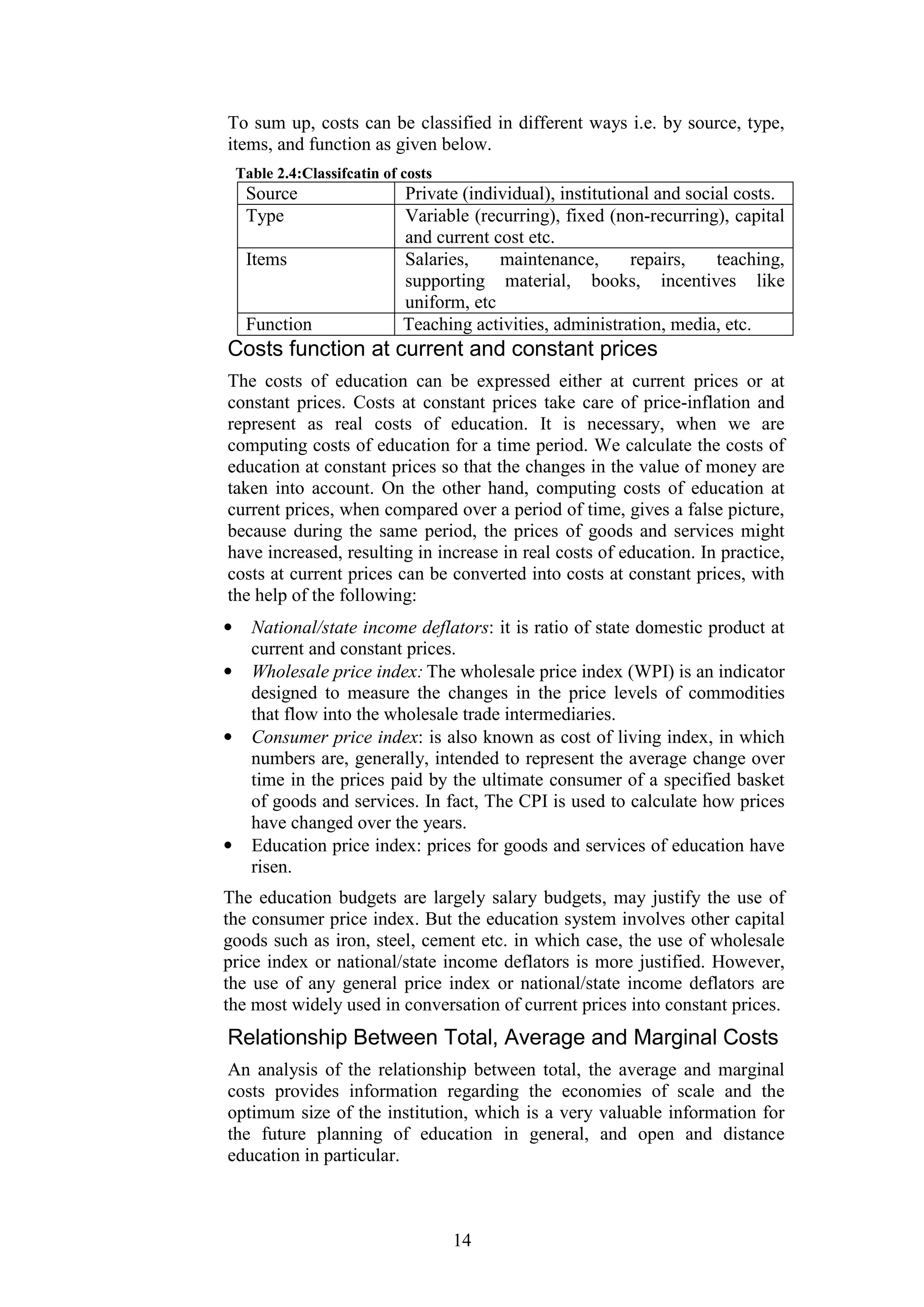 To sum up, costs can be classified in different ways i.e. by source, type,
items, and function as given below.
Table 2.4:Classifcatin of costs

Source
Type
Items

Function

Private (individual), institutional and social costs.
Variable (recurring), fixed (non-recurring), capital
and current cost etc.
Salaries,
maintenance,
repairs,
teaching,
supporting material, books, incentives like
uniform, etc
Teaching activities, administration, media, etc.

Costs function at current and constant prices
The costs of education can be expressed either at current prices or at
constant prices. Costs at constant prices take care of price-inflation and
represent as real costs of education. It is necessary, when we are
computing costs of education for a time period. We calculate the costs of
education at constant prices so that the changes in the value of money are
taken into account. On the other hand, computing costs of education at
current prices, when compared over a period of time, gives a false picture,
because during the same period, the prices of goods and services might
have increased, resulting in increase in real costs of education. In practice,
costs at current prices can be converted into costs at constant prices, with
the help of the following:
•
•

•

•

National/state income deflators: it is ratio of state domestic product at
current and constant prices.
Wholesale price index: The wholesale price index (WPI) is an indicator
designed to measure the changes in the price levels of commodities
that flow into the wholesale trade intermediaries.
Consumer price index: is also known as cost of living index, in which
numbers are, generally, intended to represent the average change over
time in the prices paid by the ultimate consumer of a specified basket
of goods and services. In fact, The CPI is used to calculate how prices
have changed over the years.
Education price index: prices for goods and services of education have
risen.

The education budgets are largely salary budgets, may justify the use of
the consumer price index. But the education system involves other capital
goods such as iron, steel, cement etc. in which case, the use of wholesale
price index or national/state income deflators is more justified. However,
the use of any general price index or national/state income deflators are
the most widely used in conversation of current prices into constant prices.

Relationship Between Total, Average and Marginal Costs
An analysis of the relationship between total, the average and marginal
costs provides information regarding the economies of scale and the
optimum size of the institution, which is a very valuable information for
the future planning of education in general, and open and distance
education in particular.

14

 