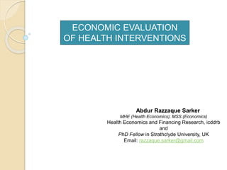 ECONOMIC EVALUATION
OF HEALTH INTERVENTIONS
Abdur Razzaque Sarker
MHE (Health Economics), MSS (Economics)
Health Economics and Financing Research, icddrb
and
PhD Fellow in Strathclyde University, UK
Email: razzaque.sarker@gmail.com
 
